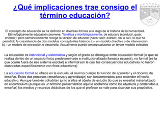¿Qué implicaciones trae consigo el término educación? El concepto de educación se ha definido en diversas formas a lo largo de la historia de la humanidad. Etimológicamente educación proviene, " fonética y morfológicamente,  de educare (conducir, guiar, orientar); pero semánticamente recoge la versión de educere (hacer salir, extraer, dar a luz), lo que ha permitido la coexistencia de dos modelos conceptuales básicos a).- un modelo directivo o de intervención b).- un modelo de extracción o desarrollo. Actualmente puede conceptualizarse un tercer modelo ecléctico La educación es i ntencional y sistemática  y según el grado se distingue entre educación formal (la que se realiza dentro de un espacio físico predeterminado e institucionalizado llamada escuela), no formal (es la que ocurre fuera de ese sistema escolar) e informal (en la cual las consecuencias educativas no fueron elaboradas específicamente con fines educativos) La  educación forma l se ofrece en la escuela; el alumno cumple la función de aprender y el docente de enseñar. Estos dos procesos (enseñanza y aprendizaje) son fundamentales para entender el hecho educativo. Aunque también cohabitan junto a ellos el objeto de estudio (lo que se enseña) materializado en el curriculum (aunque es un término polisemántico aquí lo acotamos como los objetivos y contenidos a enseñar) los medios y recursos didácticos de los que el profesor se vale para alcanzar sus propósitos.  