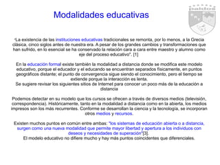 Modalidades educativas " La existencia de las i nstituciones educativas  tradicionales se remonta, por lo menos, a la Grecia clásica, cinco siglos antes de nuestra era. A pesar de los grandes cambios y transformaciones que han sufrido, en lo esencial se ha conservado la relación cara a cara entre maestro y alumno como eje del proceso educativo". [1]  En la  educación forma l existe también la modalidad a distancia donde se modifica este modelo educativo, porque el educador y el educando se encuentran separados físicamente, en puntos geográficos distante; el punto de convergencia sigue siendo el conocimiento, pero el tiempo se extiende porque la interacción es lenta. Se sugiere revisar los siguientes sitios de Internet para conocer un poco más de la educación a distancia Podemos detectar en su modelo que los cursos se ofrecen a través de diversos medios (televisión, correspondencia). Históricamente, tanto en la modalidad a distancia como en la abierta, los medios impresos son los más recurrentes. Conforme se desarrollan la ciencia y la tecnología, se incorporan otros  medios  y  recursos . Existen muchos puntos en común entre ambas:  "los sistemas de educación abierta o a distancia, surgen como una nueva modalidad que permite mayor libertad y apertura a los individuos con deseos y necesidades de superación" [3].  El modelo educativo no difiere mucho y hay más puntos coincidentes que diferenciales. 