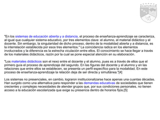 "En los  sistemas de educación abierta y a distancia,  el proceso de enseñanza-aprendizaje se caracteriza, al igual que cualquier sistema educativo, por tres elementos clave: el alumno, el material didáctico y el docente. Sin embargo, la singularidad de dicho proceso, dentro de la modalidad abierta y a distancia, es la interrelación establecida por esos tres elementos." La coincidencia radica en los elementos involucrados y la diferencia es la estrecha viculación entre ellos. El conocimiento se hace llegar a través de los materiales didácticos, razón por la cual se pone especial atención en su elaboración. "Los  materiales didácticos  son el nexo entre el docente y el alumno, pues es a través de ellos que el primero guía el proceso de aprendizaje del segundo. En las figuras del docente y el alumno y en las relaciones que entre ellos se establecen, se presenta un perfil específico para la modalidad. En este proceso de enseñanza-aprendizaje la relación deja de ser directa y simultánea."[4]  Los sistemas no presenciales, en cambio, lograron institucionalizarse hace apenas una cuantas décadas. Han surgido como una alternativa para responder a las  demandas educativas  de sociedades que tienen crecientes y complejas necesidades de atender grupos que, por sus condiciones personales, no tienen acceso a la educación escolarizada que exige su presencia dentro de horarios fijos.[5] 