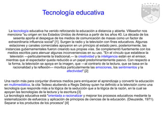 Tecnología educativa La  tecnología  educativa ha venido reforzando la educación a distancia y abierta. Villaseñor nos menciona "su origen en los Estados Unidos de América a partir de los años 40. La década de los sesenta aporta el despegue de los medios de comunicación de masas como un factor de extraordinaria influencia social".[1]. Surgen la radio y la televisión con fines educativos. Algunas estaciones y canales comerciales apoyaron en un principio al estado pero, posteriormente, las instancias gubernamentales fueron creando sus propias vías. Se complementó fuertemente con los medios escritos para atenuar algunas inconveniencias en su uso. "En el vínculo que establece la televisión —particularmente la tradicional,— la  creatividad  y la  inteligencia  están en el emisor, mientras que el espectador queda reducido a un papel predominantemente pasivo. Con respecto a la forma, la televisión se apoya en la imagen, que —al contrario de la lectura, que se basa en la racionalidad y la reflexión— moviliza particularmente las  emociones , los  sentimientos  y la  afectividad ".[2]  Una razón más para conjuntar diversos medios para enriquecer el aprendizaje y convertir la educación en  multimediática , la cita Tedeso aludiendo a Regis Debray quien ha definido a la televisión como una tecnología que responde más a la lógica de la seducción que a la lógica de la razón, en la cual se apoyan las tecnologías de la lectura y la escritura.[3] La tecnología educativa está " orientada a racionalizar  y mejorar los procesos educativos mediante la sistematización de esfuerzos y aplicación de principios de ciencias de la educación. (Dieuzeide, 1971). Separar a los productos de los procesos".[4]  
