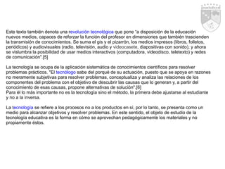 Este texto también denota una r evolución tecnológica  que pone “a disposición de la educación nuevos medios, capaces de reforzar la función del profesor en dimensiones que también trascienden la transmisión de conocimientos. Se suma el gis y el pizarrón, los medios impresos (libros, folletos, periódicos) y audiovisuales (radio, televisión, audio y  videocasete , diapositivas con sonido), y ahora se vislumbra la posibilidad de usar medios interactivos (computadora, videodisco, teletexto) y redes de comunicación".[5]  La tecnología se ocupa de la aplicación sistemática de conocimientos científicos para resolver problemas prácticos. "El  tecnólogo  sabe del porqué de su actuación, puesto que se apoya en razones no meramente subjetivas para resolver problemas, conceptualiza y analiza las relaciones de los componentes del problema con el objetivo de descubrir las causas que lo generan y, a partir del conocimiento de esas causas, propone alternativas de solución".[6]  Para él lo más importante no es la tecnología sino el método, la primera debe ajustarse al estudiante y no a la inversa.  La t ecnología  se refiere a los procesos no a los productos en sí, por lo tanto, se presenta como un medio para alcanzar objetivos y resolver problemas. En este sentido, el objeto de estudio de la tecnología educativa es la forma en cómo se aprovechan pedagógicamente los materiales y no propiamente éstos.  