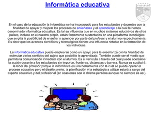 Informática educativa En el caso de la educación la informática se ha incorporado para los estudiantes y docentes con la finalidad de apoyar y mejorar los procesos de  enseñanza  y el  aprendizaje  a la cual le hemos denominado informática educativa. Es tal su influencia que en muchos sistemas educativos de otros países, incluso en el nuestro propio, están firmemente sustentados en una plataforma tecnológica que amplía la posibilidad de enseñar y aprender por parte del profesor y el alumno respectivamente. Es decir que los avances científicos y tecnológicos tienen una influencia notable en la formación de los individuos.  La  informática educativa  puede emplearse como un apoyo para la enseñanza con la finalidad de estimular varios sentidos del sujeto que posibilite le aprendizaje. También puede ser el medio que permita la comunicación inmediata con el alumno. Es el vehículo a través del cual puede acercarse la acción docente a los estudiantes sin importar, fronteras, distancias o barrera. Nunca se sustituirá la labor del profesor porque la informática es una herramienta con la cual se puede operar el proceso educativo pero el diseño previo, la planificación y la estrategia a utilizar estará a cargo del experto educativo y del profesional (en ocasiones son la misma persona aunque no siempre es así). 
