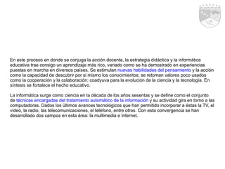 En este proceso en donde se conjuga la acción docente, la estrategia didáctica y la informática educativa trae consigo un aprendizaje más rico, variado como se ha demostrado en experiencias puestas en marcha en diversos países. Se estimulan  nuevas habilidades del pensamiento  y la acción como la capacidad de descubrir por si mismo los conocimientos; se retoman valores poco usados como la cooperación y la colaboración; coadyuva para la evolución de la ciencia y la tecnología. En síntesis se fortalece el hecho educativo. La informática surge como ciencia en la década de los años sesentas y se define como el conjunto de  técnicas encargadas del tratamiento automático de la información  y su actividad gira en torno a las computadoras. Dados los últimos avances tecnológicos que han permitido incorporar a éstas la TV, el video, la radio, las telecomunicaciones, el teléfono, entre otros. Con esta convergencia se han desarrollado dos campos en esta área: la multimedia e Internet.  