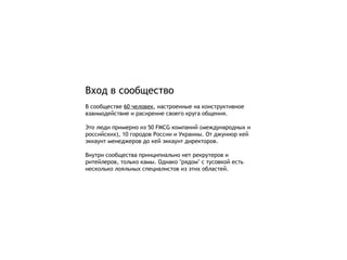 Вход в сообщество В сообществе  60  человек , настроенные на конструктивное взаимодействие и расирение своего круга общения. Это люди примерно из 50  FMCG  компаний (международных и российских), 10 городов России и Украины.   От джуниор кей эккаунт менеджеров до кей эккаунт директоров. Внутри сообщества принципиально нет рекрутеров и ритейлеров, только камы. Однако  " рядом "  с тусовкой есть несколько лояльных специалистов из этих областей. 