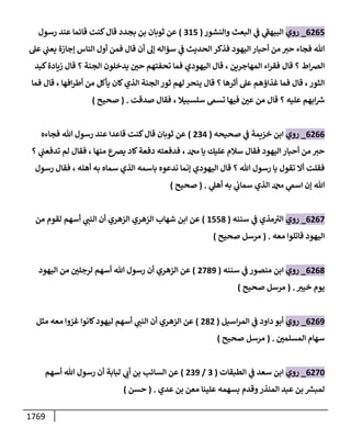 1769
6265
_
‫روي‬
‫وإلنشور‬ ‫إلبعث‬ ‫ي‬
‫ض‬ ‫ي‬
‫ى‬
‫إلبيهط‬
(
315
)
‫ثوبإن‬ ‫عن‬
‫بجدد‬ ‫بن‬
‫رسول‬ ‫عند‬ ‫قإئمإ‬ ‫كنت‬‫قإل‬
‫عىل‬ ‫ي‬
‫يعب‬ ‫ؤجإزة‬ ‫إلنإس‬ ‫أول‬ ‫فمن‬ ‫قإل‬ ‫أن‬ ‫ؤؼ‬ ‫سؤإله‬ ‫ي‬
‫ض‬ ‫إلحديث‬ ‫فذكر‬ ‫إليهود‬ ‫أحبإر‬ ‫من‬ ‫حي‬ ‫فجإء‬ ‫تل‬
‫كبد‬‫زيإدة‬ ‫قإل‬ ‫؟‬ ‫إلجنة‬ ‫يدخلون‬ ‫ر‬
‫حي‬ ‫تحفتهم‬ ‫فمإ‬ ‫إليهودي‬ ‫قإل‬ ، ‫إلمهإجرين‬ ‫إء‬‫ر‬‫فق‬ ‫قإل‬ ‫؟‬ ‫إط‬‫رص‬‫إل‬
‫فمإ‬ ‫قإل‬ ، ‫إفهإ‬‫ر‬‫أط‬ ‫من‬ ‫يأكل‬ ‫كإن‬‫إلذي‬ ‫إلجنة‬ ‫ثور‬ ‫لهم‬ ‫ينحر‬ ‫قإل‬ ‫؟‬ ‫أثرهإ‬ ‫عىل‬ ‫غذإؤهم‬ ‫فمإ‬ ‫قإل‬ ،‫إلثور‬
‫صدقت‬ ‫فقإل‬ ، ‫سلسبيةل‬ ‫تسم‬ ‫فيهإ‬ ‫ر‬
‫عي‬ ‫من‬ ‫قإل‬ ‫؟‬ ‫عليه‬ ‫إبهم‬‫ش‬
.
(
‫صحيح‬
)
6266
_
‫روي‬
‫صحيحه‬ ‫ي‬
‫ض‬ ‫خزيمة‬ ‫إبن‬
(
234
)
‫فجإءه‬ ‫تل‬ ‫رسول‬ ‫عند‬ ‫قإعدإ‬ ‫كنت‬‫قإل‬ ‫ثوبإن‬ ‫عن‬
‫؟‬ ‫ي‬
‫تدفعب‬ ‫لم‬ ‫فقإل‬ ، ‫منهإ‬ ‫يرصع‬ ‫كإد‬‫دفعة‬ ‫فدفعته‬ ، ‫دمحم‬ ‫يإ‬ ‫عليك‬ ‫سةلم‬ ‫فقإل‬ ‫إليهود‬ ‫أحبإر‬ ‫من‬ ‫حي‬
‫رسول‬ ‫فقإل‬ ، ‫أهله‬ ‫به‬ ‫سمإه‬ ‫إلذي‬ ‫بإسمه‬ ‫ندعوه‬ ‫ؤنمإ‬ ‫إليهودي‬ ‫قإل‬ ‫؟‬ ‫تل‬ ‫رسول‬ ‫يإ‬ ‫تقول‬ ‫أإل‬ ‫فقلت‬
‫ي‬
‫أهىل‬ ‫به‬ ‫ي‬
‫سمإب‬ ‫إلذي‬ ‫دمحم‬ ‫ي‬
‫إسم‬ ‫ؤن‬ ‫تل‬
.
(
‫صحيح‬
)
6267
_
‫روي‬
‫سننه‬ ‫ي‬
‫ض‬ ‫مذي‬ ‫ى‬
‫إلي‬
(
1558
)
‫عن‬
‫إلزهري‬ ‫شهإب‬ ‫إبن‬
‫من‬ ‫لقوم‬ ‫أسهم‬ ‫ي‬
‫إلنب‬ ‫أن‬ ‫إلزهري‬
‫معه‬ ‫قإتلوإ‬ ‫إليهود‬
.
(
‫صحيح‬ ‫مرسل‬
)
6268
_
‫روي‬
‫سننه‬ ‫ي‬
‫ض‬ ‫منصور‬ ‫إبن‬
(
2789
)
‫إليهود‬ ‫من‬ ‫ر‬
‫لرجلي‬ ‫أسهم‬ ‫تل‬ ‫رسول‬ ‫أن‬ ‫إلزهري‬ ‫عن‬
‫خيي‬ ‫يوم‬
.
(
‫صحيح‬ ‫مرسل‬
)
6269
_
‫روي‬
‫إسيل‬‫ر‬‫إلم‬ ‫ي‬
‫ض‬ ‫دإود‬ ‫أبو‬
(
282
)
‫عن‬
‫إلزهري‬
‫مثل‬ ‫معه‬ ‫غزوإ‬ ‫كإنوإ‬‫ليهود‬ ‫أسهم‬ ‫ي‬
‫إلنب‬ ‫أن‬
‫ر‬
‫إلمسلمي‬ ‫سهإم‬
.
(
‫صحيح‬ ‫مرسل‬
)
6270
_
‫روي‬
‫إلطبقإت‬ ‫ي‬
‫ض‬ ‫سعد‬ ‫إبن‬
(
3
/
239
)
‫أسهم‬ ‫تل‬ ‫رسول‬ ‫أن‬ ‫لبإبة‬ ‫ي‬
‫أب‬ ‫بن‬ ‫إلسإئب‬ ‫عن‬
‫عدي‬ ‫بن‬ ‫معن‬ ‫علينإ‬ ‫بسهمه‬ ‫وقدم‬‫إلمنذر‬ ‫عبد‬ ‫بن‬ ‫لمبش‬
.
(
‫حسن‬
)
 