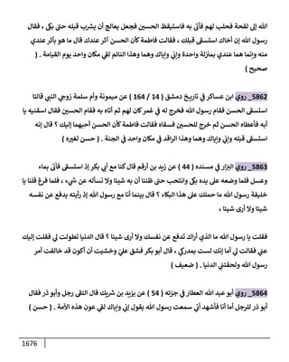 1676
‫فقإل‬ ، ‫بغ‬ ‫ى‬
‫حب‬ ‫قبله‬ ‫ب‬‫يش‬ ‫أن‬ ‫يعإلج‬ ‫فجعل‬ ‫ر‬
‫إلحسي‬ ‫فإستيقظ‬ ‫به‬
‫ى‬
‫فأب‬ ‫لهم‬ ‫فحلب‬ ‫لقحة‬ ‫ؤؼ‬ ‫تل‬
‫عندي‬‫بآثر‬ ‫هو‬ ‫مإ‬ ‫قإل‬ ‫عندك‬‫آثر‬ ‫إلحسن‬ ‫كأن‬‫فإطمة‬ ‫فقإلت‬ ، ‫قبلك‬ ‫ى‬
‫إستسط‬ ‫أخإك‬ ‫ؤن‬ ‫تل‬ ‫رسول‬
‫إلقيإمة‬ ‫يوم‬ ‫وإحد‬ ‫مكإن‬ ‫ي‬
‫لط‬ ‫إلنإئم‬ ‫وهذإ‬ ‫وهمإ‬ ‫وإيإك‬ ‫ي‬
‫وإب‬ ‫وإحدة‬ ‫لة‬‫بمي‬ ‫عندي‬ ‫همإ‬ ‫وإنمإ‬ ‫منه‬
.
(
‫صحيح‬
)
5862
_
‫روي‬
‫دمشق‬ ‫خ‬ ‫تإري‬ ‫ي‬
‫ض‬ ‫عسإكر‬ ‫إبن‬
(
14
/
164
)
‫قإلتإ‬ ‫ي‬
‫إلنب‬ ‫ي‬
‫زوج‬ ‫سلمة‬ ‫وأم‬ ‫ميمونة‬ ‫عن‬
‫يإ‬ ‫إسقنيه‬ ‫فقإل‬ ‫ر‬
‫إلحسي‬ ‫فقإم‬ ‫به‬ ‫أتإه‬ ‫ثم‬ ‫لهم‬ ‫كإن‬‫غمر‬ ‫ي‬
‫ض‬ ‫له‬ ‫فخرج‬ ‫تل‬ ‫رسول‬ ‫فقإم‬ ‫إلحسن‬ ‫ى‬
‫إستسط‬
‫ؤنه‬ ‫قإل‬ ‫؟‬ ‫ؤليك‬ ‫أحبهمإ‬ ‫إلحسن‬ ‫كأن‬‫فإطمة‬ ‫فقإلت‬ ‫فسقإه‬ ‫ر‬
‫للحسي‬ ‫خرج‬ ‫ثم‬ ‫إلحسن‬ ‫فأعطإه‬ ‫أبه‬
‫إلجنة‬ ‫ي‬
‫ض‬ ‫وإحد‬ ‫مكإن‬ ‫ي‬
‫ض‬ ‫إقد‬‫ر‬‫إل‬ ‫وهذإ‬ ‫وهمإ‬ ‫وإيإك‬ ‫ي‬
‫وإب‬ ‫قبله‬ ‫ى‬
‫إستسط‬
.
(
‫ه‬ ‫ر‬
‫لغي‬ ‫حسن‬
)
5863
_
‫روي‬
‫مسنده‬ ‫ي‬
‫ض‬ ‫إر‬‫إلي‬
(
44
)
‫بمإء‬
‫ى‬
‫فأب‬ ‫ى‬
‫إستسط‬ ‫ؤذ‬ ‫بكر‬ ‫ي‬
‫أب‬ ‫مع‬ ‫كنإ‬‫قإل‬ ‫أرقم‬ ‫بن‬ ‫زيد‬ ‫عن‬
‫يإ‬ ‫قلنإ‬ ‫فرغ‬ ‫فلمإ‬ ، ‫ء‬ ‫ي‬
‫خ‬ ‫عن‬ ‫نسأله‬ ‫وإل‬ ‫شيئإ‬ ‫به‬ ‫أن‬ ‫ظننإ‬ ‫ى‬
‫حب‬ ‫وإنتحب‬ ‫بغ‬ ‫يده‬ ‫عىل‬ ‫وضعه‬ ‫فلمإ‬ ‫وعسل‬
‫نفسه‬ ‫عن‬ ‫يدفع‬ ‫أيته‬‫ر‬ ‫ؤذ‬ ‫تل‬ ‫رسول‬ ‫مع‬ ‫أنإ‬ ‫بينمإ‬ ‫قإل‬ ‫؟‬ ‫إلبكإء‬ ‫هذإ‬ ‫عىل‬ ‫حملك‬ ‫مإ‬ ‫تل‬ ‫رسول‬ ‫خليفة‬
، ‫شيئإ‬ ‫أرى‬ ‫وإل‬ ‫شيئإ‬
‫ؤليك‬ ‫فقلت‬ ‫ي‬
‫ؼ‬ ‫تطولت‬ ‫إلدنيإ‬ ‫قإل‬ ‫؟‬ ‫شيئإ‬ ‫أرى‬ ‫وإل‬ ‫نفسك‬ ‫عن‬ ‫تدفع‬ ‫إك‬‫ر‬‫أ‬ ‫إلذي‬ ‫مإ‬ ‫تل‬ ‫رسول‬ ‫يإ‬ ‫فقلت‬
‫أمر‬ ‫خإلفت‬ ‫قد‬ ‫أكون‬ ‫أن‬ ‫وخشيت‬ ّ
‫ي‬
‫عىل‬ ‫فشق‬ ‫بكر‬ ‫أبو‬ ‫قإل‬ ، ‫ي‬
‫بمدرظ‬ ‫لست‬ ‫ؤنك‬ ‫أمإ‬ ‫ي‬
‫ؼ‬ ‫فقإلت‬ ‫ي‬
‫عب‬
‫إلدنيإ‬ ‫ي‬
‫ولحقتب‬ ‫تل‬ ‫رسول‬
.
(
‫ضعيف‬
)
5864
_
‫روي‬
‫جزئه‬ ‫ي‬
‫ض‬ ‫إلعطإر‬ ‫تل‬ ‫عبد‬‫أبو‬
(
54
)
‫فقإل‬ ‫ذر‬ ‫وأبو‬ ‫رجل‬ ‫ى‬
‫إلتط‬ ‫قإل‬ ‫يك‬‫ش‬ ‫بن‬ ‫يزيد‬ ‫عن‬
‫إألمة‬ ‫هذه‬ ‫عون‬ ‫ي‬
‫لط‬ ‫وإيإك‬ ‫ي‬
‫ؤب‬ ‫يقول‬ ‫تل‬ ‫رسول‬ ‫سمعت‬ ‫ي‬
‫أب‬ ‫فأشهد‬ ‫أنإ‬ ‫أمإ‬ ‫للرجل‬ ‫ذر‬ ‫أبو‬
.
(
‫حسن‬
)
 