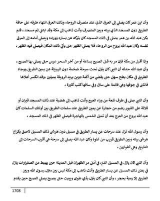 1708
‫حإفة‬ ‫عىل‬ ‫طرفه‬ ‫إنتهإء‬ ‫إلعرق‬ ‫وذلك‬ ‫إلروحإء‬ ‫منرصف‬ ‫عند‬ ‫إلذي‬ ‫إلعرق‬ ‫ؤؼ‬ ‫ي‬
‫يصىل‬ ‫كإن‬‫عمر‬ ‫إبن‬ ‫وأن‬
‫فلم‬ ، ‫مسجد‬ ‫ثم‬ ‫ي‬
‫إبتب‬ ‫وقد‬ ‫مكة‬ ‫ؤؼ‬ ‫ذإهب‬ ‫وأنت‬ ‫إلمنرصف‬ ‫ر‬
‫وبي‬ ‫بينه‬ ‫إلذي‬ ‫إلمسجد‬ ‫دون‬ ‫إلطريق‬
‫إلعرق‬ ‫ؤؼ‬ ‫أمإمه‬ ‫ي‬
‫ويصىل‬ ‫إءه‬‫ر‬‫وو‬ ‫يسإره‬ ‫عن‬ ‫كه‬ ‫ى‬
‫يي‬ ‫كإن‬‫إلمسجد‬ ‫ذلك‬ ‫ي‬
‫ض‬ ‫ي‬
‫يصىل‬ ‫عمر‬ ‫بن‬ ‫تل‬ ‫عبد‬ ‫يكن‬
،‫إلظهر‬ ‫فيه‬ ‫ي‬
‫فيصىل‬ ‫إلمكإن‬ ‫ذلك‬ ‫ي‬
‫ى‬
‫يأب‬ ‫ى‬
‫حب‬ ‫إلظهر‬ ‫ي‬
‫يصىل‬ ‫فةل‬ ‫إلروحإء‬ ‫من‬ ‫يروح‬ ‫تل‬ ‫عبد‬ ‫وكإن‬ ‫نفسه‬
، ‫إلصبح‬ ‫بهإ‬ ‫ي‬
‫يصىل‬ ‫ى‬
‫حب‬ ‫عرس‬‫إلسحر‬ ‫آخر‬ ‫من‬ ‫أو‬ ‫بسإعة‬ ‫إلصبح‬ ‫قبل‬ ‫به‬ ‫مر‬ ‫فؤن‬ ‫مكة‬ ‫من‬ ‫أقبل‬ ‫وإذإ‬
‫ووجإه‬ ‫إلطريق‬ ‫ر‬
‫يمي‬ ‫عن‬ ‫إلرويثة‬ ‫دون‬ ‫ضخمة‬ ‫شحة‬ ‫تحت‬ ‫ل‬‫يي‬ ‫كإن‬ ‫ي‬
‫إلنب‬ ‫أن‬ ‫حدثه‬ ‫تل‬ ‫عبد‬ ‫وأن‬
‫أعةلهإ‬ ‫إنكش‬ ‫وقد‬، ‫ر‬
‫بميلي‬ ‫إلرويثة‬ ‫بريد‬ ‫دوين‬ ‫أكمة‬ ‫من‬ ‫ي‬
‫يفر‬ ‫ى‬
‫حب‬ ‫سهل‬ ‫بطح‬ ‫مكإن‬ ‫ي‬
‫ض‬ ‫إلطريق‬
‫ة‬ ‫ر‬
‫كثي‬‫كثب‬‫سإقهإ‬ ‫ي‬
‫وض‬ ‫سإق‬ ‫عىل‬ ‫قإئمة‬ ‫ي‬
‫وه‬ ‫جوفهإ‬ ‫ي‬
‫ض‬ ‫فإنثب‬
،
‫أو‬ ‫إن‬‫قي‬ ‫إلمسجد‬ ‫ذلك‬ ‫عند‬ ‫هضبة‬ ‫ؤؼ‬ ‫ذإهب‬ ‫وأنت‬ ‫إلعرج‬ ‫إء‬‫ر‬‫و‬ ‫من‬ ‫تلعة‬ ‫طرف‬ ‫ي‬
‫ض‬ ‫صىل‬ ‫ي‬
‫إلنب‬ ‫وأن‬
‫كإن‬‫إلسلمإت‬ ‫أولئك‬ ‫ر‬
‫بي‬ ‫إلطريق‬ ‫سلمإت‬ ‫عند‬ ‫إلطريق‬ ‫ر‬
‫يمي‬ ‫عن‬ ‫حجإرة‬ ‫من‬ ‫رضم‬ ‫إلقبور‬ ‫عىل‬ ‫ثةلثة‬
، ‫إلمسجد‬ ‫ذلك‬ ‫ي‬
‫ض‬ ‫إلظهر‬ ‫ي‬
‫فيصىل‬ ‫بإلهإجرة‬ ‫إلشمس‬ ‫تميل‬ ‫أن‬ ‫بعد‬ ‫إلعرج‬ ‫من‬ ‫يروح‬ ‫تل‬ ‫عبد‬
‫إع‬‫ر‬‫بك‬ ‫إلصق‬ ‫إلمسيل‬ ‫ذلك‬ ‫هرخ‬ ‫دون‬ ‫مسيل‬ ‫ي‬
‫ض‬ ‫إلطريق‬ ‫يسإر‬ ‫عن‬ ‫شحإت‬ ‫عند‬ ‫نزل‬ ‫تل‬ ‫رسول‬ ‫وأن‬
‫ؤؼ‬ ‫إلشحإت‬ ‫أقرب‬ ‫ي‬
‫ه‬ ‫شحة‬ ‫ؤؼ‬ ‫ي‬
‫يصىل‬ ‫تل‬ ‫عبد‬ ‫وكإن‬ ‫غلوة‬ ‫من‬ ‫قريب‬ ‫إلطريق‬ ‫ر‬
‫وبي‬ ‫بينه‬ ‫هرخ‬
، ‫أطولهن‬ ‫ي‬
‫وه‬ ‫إلطريق‬
‫ل‬‫يي‬ ‫إوإت‬‫ر‬‫إلصف‬ ‫من‬ ‫يهبط‬ ‫ر‬
‫حي‬ ‫إلمدينة‬ ‫قبل‬ ‫إن‬‫ر‬‫إلظه‬ ‫مر‬ ‫أدب‬ ‫ي‬
‫ض‬ ‫إلذي‬ ‫إلمسيل‬ ‫ي‬
‫ض‬ ‫ل‬‫يي‬ ‫كإن‬ ‫ي‬
‫إلنب‬ ‫وأن‬
‫ر‬
‫وبي‬ ‫تل‬ ‫رسول‬ ‫ل‬‫مي‬ ‫ر‬
‫بي‬ ‫ليس‬ ‫مكة‬ ‫ؤؼ‬ ‫ذإهب‬ ‫وأنت‬ ‫إلطريق‬ ‫يسإر‬ ‫عن‬ ‫إلمسيل‬ ‫ذلك‬ ‫بطن‬ ‫ي‬
‫ض‬
،‫بحجر‬ ‫رمية‬ ‫ؤإل‬ ‫إلطريق‬
‫يقدم‬ ‫ر‬
‫حي‬ ‫إلصبح‬ ‫ي‬
‫يصىل‬ ‫يصبح‬ ‫ى‬
‫حب‬ ‫ويبيت‬ ‫طوى‬ ‫بذي‬ ‫ل‬‫يي‬ ‫كإن‬ ‫ي‬
‫إلنب‬ ‫وأن‬
 