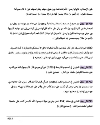 9683
‫أمإ‬ ‫نعم‬ ‫قإل‬ ‫؟‬ ‫ر‬
‫عي‬ ‫لجهنم‬ ‫وهل‬ ‫جهنم‬ ‫ي‬
‫عيب‬ ‫ر‬
‫بي‬ ‫قلت‬ ‫ؤنك‬ ‫تل‬ ‫رسول‬ ‫يإ‬ ‫قإلوإ‬ ، ‫إؤلسةلم‬ ‫ر‬
‫شي‬
‫يقول‬ ‫سمعته‬
(
‫بعيد‬ ‫مكإن‬ ‫من‬ ‫أتهم‬‫ر‬ ‫ؤذإ‬
)
‫ر‬
‫بعيني‬ ‫ؤإل‬ ‫ترى‬ ‫فهل‬
.
(
‫ه‬ ‫ر‬
‫لغت‬ ‫حسن‬
)
36770
_
‫روي‬
‫مسنده‬ ‫ي‬
‫ف‬ ‫منيع‬ ‫إبن‬
(
‫إلعإلية‬ ‫إلمطإلب‬
/
3066
)
‫من‬ ‫رجل‬ ‫عن‬ ‫دريك‬ ‫بن‬ ‫خإلد‬ ‫عن‬
‫فليتبوأ‬ ‫موإليه‬ ‫ر‬
‫غت‬ ‫ؤه‬ ‫إنتىم‬ ‫أو‬ ‫ي‬
‫ؤه‬ ‫إدىع‬ ‫أو‬ ‫أقل‬ ‫لم‬ ‫مإ‬ ‫ي‬
‫عل‬ ‫يقل‬ ‫من‬ ‫تل‬ ‫رسول‬ ‫قإل‬ ‫قإل‬ ‫ي‬
‫إلنب‬ ‫أصحإب‬
‫تل‬ ‫قول‬ ‫ؤه‬ ‫تسمعوإ‬ ‫ألم‬ ‫نعم‬ ‫قإل‬ ‫؟‬ ‫عينإن‬ ‫لهإ‬ ‫وهل‬ ‫تل‬ ‫رسول‬ ‫يإ‬ ‫قيل‬ ‫مقعدإ‬ ‫جهنم‬ ‫ي‬
‫عيب‬ ‫ر‬
‫بي‬
(
‫ؤذإ‬
‫إ‬ ‫ر‬
‫وزفت‬ ‫تغيظإ‬ ‫لهإ‬ ‫سمعوإ‬ ‫بعيد‬ ‫مكإن‬ ‫من‬ ‫أتهم‬‫ر‬
)
.
‫رسول‬ ‫يإ‬ ‫قلنإ‬ ‫؟‬ ‫تتحدثون‬ ‫أسمعكم‬ ‫إل‬ ‫ي‬
‫ه‬ ‫مإ‬ ‫لنإ‬ ‫فقإل‬ ‫شأننإ‬ ‫من‬ ‫ذلك‬ ‫أنكر‬ ‫ر‬
‫حب‬ ‫إلحديث‬ ‫عن‬ ‫فكففنإ‬
‫وننقص‬ ‫ونزيد‬‫ونؤخر‬ ‫نقدم‬ ‫إلحديث‬ ‫نقيم‬ ‫إل‬ ‫ونحن‬ ‫؟‬ ‫قلت‬ ‫مإ‬ ‫قلت‬ ‫وقد‬ ‫نتحدث‬ ‫وكيف‬ ‫تل‬
،
‫فقإل‬
‫إؤلسةلم‬ ‫ر‬
‫وشي‬ ‫ي‬
‫عيب‬ ‫إد‬‫ر‬‫أ‬ ‫من‬ ‫عنيت‬ ‫ؤنمإ‬ ‫عنيت‬ ‫ذلك‬ ‫ليس‬
.
(
‫صحيح‬
)
36771
_
‫روي‬
‫إألوسط‬ ‫إلمعجم‬ ‫ي‬
‫ف‬ ‫ي‬
‫إب‬‫إلطت‬
(
5759
)
‫كذب‬‫من‬ ‫تل‬ ‫رسول‬ ‫قإل‬ ‫قإل‬ ‫موىس‬ ‫ي‬
‫أب‬ ‫عن‬
‫إلنإر‬ ‫من‬ ‫مقعده‬ ‫فليتبوأ‬ ‫متعمدإ‬ ‫ي‬
‫عل‬
.
(
‫ه‬ ‫ر‬
‫لغت‬ ‫صحيح‬
)
36772
_
‫روي‬
‫ر‬
‫إلكبت‬ ‫إلمعجم‬ ‫ي‬
‫ف‬ ‫ي‬
‫إب‬‫إلطت‬
(
2516
)
‫ي‬
‫عب‬ ‫حدثوإ‬ ‫تل‬ ‫رسول‬ ‫قإل‬ ‫قإل‬ ‫قرصإفة‬ ‫ي‬
‫أب‬ ‫عن‬
‫ي‬
‫ف‬ ‫بيت‬ ‫له‬ ‫ي‬
‫بب‬ ‫قلت‬ ‫مإ‬ ‫ر‬
‫غت‬ ‫ي‬
‫عل‬ ‫وقإل‬ ‫ي‬
‫عل‬ ‫كذب‬‫فمن‬ ‫ي‬
‫عل‬ ‫يكذب‬ ‫أن‬ ‫لرجل‬ ‫يحل‬ ‫وإل‬ ‫تسمعون‬ ‫بمإ‬
‫فيه‬ ‫يرتع‬ ‫جهنم‬
.
(
‫ه‬ ‫ر‬
‫لغت‬ ‫صحيح‬
)
36773
_
‫روي‬
‫سننه‬ ‫ي‬
‫ف‬ ‫ي‬
‫إلدإرم‬
(
234
)
‫متعمدإ‬ ‫ي‬
‫عل‬ ‫كذب‬‫من‬ ‫قإل‬ ‫تل‬ ‫رسول‬ ‫أن‬ ‫مرة‬ ‫بن‬ ‫ي‬
‫يعل‬ ‫عن‬
‫إلنإر‬ ‫من‬ ‫مقعده‬ ‫فليتبوأ‬
.
(
‫ه‬ ‫ر‬
‫لغت‬ ‫صحيح‬
)
 