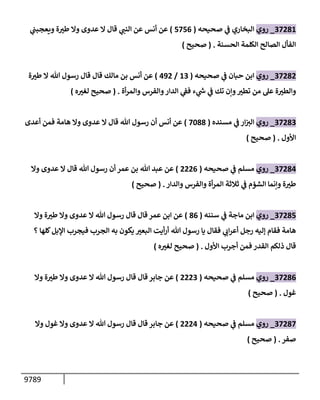 9789
37281
_
‫روي‬
‫صحيحه‬ ‫ي‬
‫ف‬ ‫إلبخإري‬
(
5756
)
‫ي‬
‫ويعجبب‬ ‫ة‬ ‫ر‬
‫طت‬ ‫وإل‬ ‫عدوى‬ ‫إل‬ ‫قإل‬ ‫ي‬
‫إلنب‬ ‫عن‬ ‫أنس‬ ‫عن‬
‫إلحسنة‬ ‫إلكلمة‬ ‫إلصإلح‬ ‫إلفأل‬
.
(
‫صحيح‬
)
37282
_
‫روي‬
‫صحيحه‬ ‫ي‬
‫ف‬ ‫حبإن‬ ‫إبن‬
(
13
/
492
)
‫مإلك‬ ‫بن‬ ‫أنس‬ ‫عن‬
‫قإل‬
‫ة‬ ‫ر‬
‫طت‬ ‫إل‬ ‫تل‬ ‫رسول‬ ‫قإل‬
‫أة‬‫ر‬‫وإلم‬ ‫وإلفرس‬‫إلدإر‬ ‫ي‬
‫فق‬ ‫ء‬ ‫ي‬
‫ر‬
‫ىس‬ ‫ي‬
‫ف‬ ‫تك‬ ‫وإن‬ ‫ر‬
‫تطت‬ ‫من‬ ‫عل‬ ‫ة‬ ‫ر‬
‫وإلطت‬
.
(
‫ه‬ ‫ر‬
‫لغت‬ ‫صحيح‬
)
37283
_
‫روي‬
‫مسنده‬ ‫ي‬
‫ف‬ ‫إر‬‫إلت‬
(
7088
)
‫أعدى‬ ‫فمن‬ ‫هإمة‬ ‫وإل‬ ‫عدوى‬ ‫إل‬ ‫قإل‬ ‫تل‬ ‫رسول‬ ‫أن‬ ‫أنس‬ ‫عن‬
‫إألول‬
.
(
‫صحيح‬
)
37284
_
‫روي‬
‫صحيحه‬ ‫ي‬
‫ف‬ ‫مسلم‬
(
2226
)
‫وإل‬ ‫عدوى‬ ‫إل‬ ‫قإل‬ ‫تل‬ ‫رسول‬ ‫أن‬ ‫عمر‬ ‫بن‬ ‫تل‬ ‫عبد‬ ‫عن‬
‫وإلدإر‬ ‫وإلفرس‬ ‫أة‬‫ر‬‫إلم‬ ‫ثةلثة‬ ‫ي‬
‫ف‬ ‫إلشؤم‬ ‫وإنمإ‬ ‫ة‬ ‫ر‬
‫طت‬
.
(
‫صحيح‬
)
37285
_
‫روي‬
‫سننه‬ ‫ي‬
‫ف‬ ‫مإجة‬ ‫إبن‬
(
86
)
‫وإل‬ ‫ة‬ ‫ر‬
‫طت‬ ‫وإل‬ ‫عدوى‬ ‫إل‬ ‫تل‬ ‫رسول‬ ‫قإل‬ ‫قإل‬ ‫عمر‬ ‫إبن‬ ‫عن‬
‫؟‬ ‫كلهإ‬‫إؤلبل‬ ‫فيجرب‬ ‫إلجرب‬ ‫به‬ ‫يكون‬ ‫ر‬
‫إلبعت‬ ‫أيت‬‫ر‬‫أ‬ ‫تل‬ ‫رسول‬ ‫يإ‬ ‫فقإل‬ ‫ي‬
‫إب‬‫ر‬‫أع‬ ‫رجل‬ ‫ؤليه‬ ‫فقإم‬ ‫هإمة‬
‫إألول‬ ‫أجرب‬ ‫فمن‬ ‫إلقدر‬ ‫ذلكم‬ ‫قإل‬
.
(
‫ه‬ ‫ر‬
‫لغت‬ ‫صحيح‬
)
37286
_
‫روي‬
‫صحيحه‬ ‫ي‬
‫ف‬ ‫مسلم‬
(
2223
)
‫وإل‬ ‫ة‬ ‫ر‬
‫طت‬ ‫وإل‬ ‫عدوى‬ ‫إل‬ ‫تل‬ ‫رسول‬ ‫قإل‬ ‫قإل‬ ‫جإبر‬ ‫عن‬
‫غول‬
.
(
‫صحيح‬
)
37287
_
‫روي‬
‫صحيحه‬ ‫ي‬
‫ف‬ ‫مسلم‬
(
2224
)
‫وإل‬ ‫غول‬ ‫وإل‬ ‫عدوى‬ ‫إل‬ ‫تل‬ ‫رسول‬ ‫قإل‬ ‫قإل‬ ‫جإبر‬ ‫عن‬
‫صفر‬
.
(
‫صحيح‬
)
 