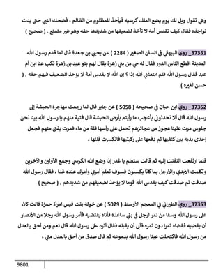 9801
‫إلظإلم‬ ‫من‬ ‫للمظلوم‬ ‫فيأخذ‬ ‫كرسيه‬‫إلملك‬ ‫يضع‬ ‫يوم‬ ‫لك‬ ‫ويل‬ ‫تقول‬ ‫ي‬
‫وه‬
،
‫بدت‬ ‫ر‬
‫حب‬ ‫ي‬
‫إلنب‬ ‫فضحك‬
‫متعتع‬ ‫ر‬
‫غت‬‫وهو‬ ‫حقه‬ ‫شديدهإ‬ ‫من‬ ‫لضعيفهإ‬ ‫تأخذ‬ ‫إل‬ ‫أمة‬ ‫تقدس‬ ‫كيف‬‫فقإل‬ ‫نوإجذه‬
.
(
‫صحيح‬
)
37351
_
‫روي‬
‫ر‬
‫إلصغت‬ ‫إلسي‬ ‫ي‬
‫ف‬ ‫ي‬
‫ر‬
‫إلبيهق‬
(
2284
)
‫تل‬ ‫رسول‬ ‫قدم‬ ‫لمإ‬ ‫قإل‬ ‫جعدة‬ ‫بن‬ ‫ي‬ ‫ر‬
‫يحب‬ ‫عن‬
‫أم‬ ‫إبن‬ ‫عنإ‬ ‫نكب‬ ‫زهرة‬ ‫بن‬ ‫عبد‬‫بنو‬ ‫لهم‬ ‫يقإل‬ ‫زهرة‬ ‫ي‬
‫بب‬ ‫من‬ ‫ي‬
‫ح‬ ‫له‬ ‫فقإل‬ ‫إلدور‬ ‫إلنإس‬ ‫أقطع‬ ‫إلمدينة‬
‫حقه‬ ‫فيهم‬ ‫للضعيف‬ ‫يؤخذ‬ ‫إل‬ ‫أمة‬ ‫يقدس‬ ‫إل‬ ‫تل‬ ‫ؤن‬ ‫؟‬ ‫ؤذإ‬ ‫تل‬ ‫ي‬
‫إبتعثب‬ ‫فلم‬ ‫تل‬ ‫رسول‬ ‫فقإل‬ ‫عبد‬
.
(
‫ه‬ ‫ر‬
‫لغت‬ ‫حسن‬
)
37352
_
‫روي‬
‫صحيحه‬ ‫ي‬
‫ف‬ ‫حبإن‬ ‫إبن‬
(
5058
)
‫ؤه‬ ‫إلحبشة‬ ‫مهإجرة‬ ‫رجعت‬ ‫لمإ‬ ‫قإل‬ ‫جإبر‬ ‫عن‬
‫نحن‬ ‫بينإ‬ ‫تل‬ ‫رسول‬ ‫يإ‬ ‫منهم‬ ‫فتية‬ ‫قإل‬ ‫إلحبشة‬ ‫بأرض‬ ‫أيتم‬‫ر‬ ‫مإ‬ ‫بأعجب‬ ‫ي‬
‫تحدثوب‬ ‫أإل‬ ‫قإل‬ ‫تل‬ ‫رسول‬
‫فجعل‬ ‫منهم‬ ‫ر‬
‫بفب‬ ‫فمرت‬ ‫مإء‬ ‫من‬ ‫قلة‬ ‫أسهإ‬‫ر‬ ‫عل‬ ‫تحمل‬ ‫عجإئزهم‬ ‫من‬ ‫عجوز‬ ‫علينإ‬ ‫مرت‬ ‫جلوس‬
، ‫قلتهإ‬ ‫فإنكشت‬ ‫كبتيهإ‬
‫ر‬ ‫عل‬ ‫دفعهإ‬ ‫ثم‬ ‫كتفيهإ‬ ‫ر‬
‫بي‬ ‫يديه‬ ‫ؤحدى‬
‫وإآلخرين‬ ‫ر‬
‫إألولي‬ ‫وجمع‬ ‫ي‬
‫إلكرىس‬ ‫تل‬ ‫وضع‬ ‫ؤذإ‬ ‫غدر‬ ‫يإ‬ ‫ستعلم‬ ‫قإلت‬ ‫ثم‬ ‫ؤليه‬ ‫إلتفتت‬ ‫إرتفعت‬ ‫فلمإ‬
‫غدإ‬ ‫عنده‬ ‫وأمرك‬ ‫أمري‬ ‫تعلم‬ ‫فسوف‬ ‫يكسبون‬ ‫كإنإ‬‫بمإ‬ ‫وإألرجل‬ ‫إأليدي‬ ‫وتكلمت‬
،
‫تل‬ ‫رسول‬ ‫فقإل‬
‫شديدهم‬ ‫من‬ ‫لضعيفهم‬ ‫يؤخذ‬ ‫إل‬ ‫قومإ‬ ‫تل‬ ‫يقدس‬ ‫كيف‬‫صدقت‬ ‫ثم‬ ‫صدقت‬
.
(
‫صحيح‬
)
37353
_
‫روي‬
‫إألوسط‬ ‫إلمعجم‬ ‫ي‬
‫ف‬ ‫ي‬
‫إب‬‫إلطت‬
(
5029
)
‫كإن‬‫قإلت‬ ‫حمزة‬ ‫أة‬‫ر‬‫إم‬ ‫قيس‬ ‫بنت‬ ‫خولة‬ ‫عن‬
‫إألنصإر‬ ‫من‬ ‫رجةل‬ ‫تل‬ ‫رسول‬ ‫فأمر‬ ‫يقتضيه‬ ‫فأتإه‬ ‫سإعدة‬ ‫ي‬
‫بب‬ ‫ي‬
‫ف‬ ‫لرجل‬ ‫تمر‬ ‫من‬ ‫وسقإ‬ ‫تل‬ ‫رسول‬ ‫عل‬
‫بإلعدل‬ ‫أحق‬ ‫ومن‬ ‫نعم‬ ‫قإل‬ ‫تل‬ ‫رسول‬ ‫عل‬ ‫أترد‬ ‫فقإل‬ ‫يقبله‬ ‫أن‬ ‫فأب‬ ‫تمره‬ ‫دون‬ ‫إ‬‫ر‬‫تم‬ ‫فقضإه‬ ‫يقضيه‬ ‫أن‬
‫ي‬
‫مب‬ ‫بإلعدل‬ ‫أحق‬ ‫من‬ ‫صدق‬ ‫قإل‬ ‫ثم‬ ‫بدموعه‬ ‫تل‬ ‫رسول‬ ‫عينإ‬ ‫فإكتحلت‬ ‫تل‬ ‫رسول‬ ‫من‬
،
 