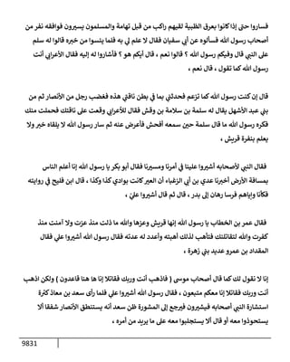 9831
‫من‬ ‫نفر‬ ‫فوإفقه‬ ‫ون‬ ‫ر‬
‫يست‬ ‫وإلمسلمون‬ ‫تهإمة‬ ‫قبل‬ ‫من‬ ‫إكب‬‫ر‬ ‫لقيهم‬ ‫إلظبية‬ ‫بعرق‬ ‫كإنوإ‬‫ؤذإ‬ ‫ر‬
‫حب‬ ‫فسإروإ‬
‫سلم‬ ‫له‬ ‫قإلوإ‬ ‫ه‬‫خت‬ ‫من‬ ‫يئسوإ‬ ‫فلمإ‬ ‫به‬ ‫ي‬
‫ه‬ ‫علم‬ ‫إل‬ ‫فقإل‬ ‫سفيإن‬ ‫ي‬
‫أب‬ ‫عن‬ ‫فسألوه‬ ‫تل‬ ‫رسول‬ ‫أصحإب‬
‫أنت‬ ‫ي‬
‫إب‬‫ر‬‫إألع‬ ‫فقإل‬ ‫ؤليه‬ ‫له‬ ‫فأشإروإ‬ ‫؟‬‫هو‬ ‫أيكم‬ ‫قإل‬ ، ‫نعم‬ ‫قإلوإ‬ ‫؟‬ ‫تل‬ ‫رسول‬ ‫وفيكم‬ ‫قإل‬ ‫ي‬
‫إلنب‬ ‫عل‬
، ‫نعم‬ ‫قإل‬ ، ‫تقول‬ ‫كمإ‬‫تل‬ ‫رسول‬
‫من‬ ‫ثم‬ ‫إألنصإر‬ ‫من‬ ‫رجل‬ ‫فغضب‬ ‫هذه‬ ‫ي‬
‫ر‬
‫نإقب‬ ‫بطن‬ ‫ي‬
‫ف‬ ‫بمإ‬ ‫ي‬
‫فحدثب‬ ‫تزعم‬ ‫كمإ‬‫تل‬ ‫رسول‬ ‫كنت‬‫ؤن‬ ‫قإل‬
‫منك‬ ‫فحملت‬ ‫نإقتك‬ ‫عل‬ ‫وقعت‬ ‫ي‬
‫إب‬‫ر‬‫لالع‬ ‫فقإل‬ ‫وقش‬ ‫بن‬ ‫سةلمة‬ ‫بن‬ ‫سلمة‬ ‫له‬ ‫يقإل‬ ‫إألشهل‬ ‫عبد‬ ‫ي‬
‫بب‬
‫وإل‬‫خت‬ ‫يلقإه‬ ‫إل‬ ‫تل‬ ‫رسول‬ ‫سإر‬ ‫ثم‬ ‫عنه‬ ‫فأعرض‬ ‫أفحش‬ ‫سمعه‬ ‫ر‬
‫حي‬ ‫سلمة‬ ‫قإل‬ ‫مإ‬ ‫تل‬ ‫رسول‬ ‫فكره‬
، ‫قريش‬ ‫بنفرة‬ ‫يعلم‬
‫إلنإس‬ ‫أعلم‬ ‫ؤنإ‬ ‫تل‬ ‫رسول‬ ‫يإ‬ ‫بكر‬ ‫أبو‬ ‫فقإل‬ ‫نإ‬ ‫ر‬
‫ومست‬ ‫أمرنإ‬ ‫ي‬
‫ف‬ ‫علينإ‬ ‫وإ‬ ‫ر‬
‫أشت‬ ‫ألصحإبه‬ ‫ي‬
‫إلنب‬ ‫فقإل‬
‫روإيته‬ ‫ي‬
‫ف‬ ‫فليح‬ ‫إبن‬ ‫قإل‬ ، ‫وكذإ‬ ‫كذإ‬‫بوإدي‬ ‫كإنت‬ ‫ر‬
‫إلعت‬ ‫أن‬ ‫إلزغبإء‬ ‫ي‬
‫أب‬ ‫بن‬ ‫عدي‬ ‫نإ‬‫أخت‬ ‫إألرض‬ ‫بمسإفة‬
، ّ
‫ي‬
‫عل‬ ‫وإ‬ ‫ر‬
‫أشت‬ ‫قإل‬ ‫ثم‬ ‫قإل‬ ،‫بدر‬ ‫ؤه‬ ‫رهإن‬ ‫فرسإ‬ ‫وإيإهم‬ ‫فكأنإ‬
‫منذ‬ ‫آمنت‬ ‫وإل‬ ‫عزت‬ ‫منذ‬ ‫ذلت‬ ‫مإ‬ ‫وتل‬ ‫وعزهإ‬ ‫قريش‬ ‫ؤنهإ‬ ‫تل‬ ‫رسول‬ ‫يإ‬ ‫إلخطإب‬ ‫بن‬ ‫عمر‬ ‫فقإل‬
‫فقإل‬ ‫ي‬
‫عل‬ ‫وإ‬ ‫ر‬
‫أشت‬ ‫تل‬ ‫رسول‬ ‫فقإل‬ ‫عدته‬ ‫له‬ ‫وأعدد‬ ‫أهبته‬ ‫لذلك‬ ‫فتأهب‬ ‫لتقإتلنك‬ ‫وتل‬ ‫كفرت‬
‫زهرة‬ ‫ي‬
‫بب‬ ‫عديد‬‫عمرو‬ ‫بن‬ ‫إلمقدإد‬
،
‫موىس‬ ‫أصحإب‬ ‫قإل‬ ‫كمإ‬‫لك‬ ‫نقول‬ ‫إل‬ ‫ؤنإ‬
(
‫ه‬ ‫ؤنإ‬ ‫فقإتةل‬ ‫وربك‬ ‫أنت‬ ‫فإذهب‬
‫إ‬
‫قإعدون‬ ‫هنإ‬
)
‫إذهب‬ ‫ولكن‬
‫متبعون‬ ‫معكم‬ ‫ؤنإ‬ ‫فقإتةل‬ ‫وربك‬ ‫أنت‬
،
‫ة‬ ‫ر‬
‫كت‬‫معإذ‬ ‫بن‬ ‫سعد‬ ‫أى‬‫ر‬ ‫فلمإ‬ ‫ي‬
‫عل‬ ‫وإ‬ ‫ر‬
‫أشت‬ ‫تل‬ ‫رسول‬ ‫فقإل‬
‫أإل‬ ‫شفقإ‬ ‫إألنصإر‬ ‫يستنطق‬ ‫أنه‬ ‫سعد‬ ‫ظن‬ ‫إلمشورة‬ ‫ؤه‬ ‫جع‬ ‫ر‬
‫فت‬ ‫ون‬ ‫ر‬
‫فيشت‬ ‫أصحإبه‬ ‫ي‬
‫إلنب‬ ‫إستشإرة‬
، ‫أمره‬ ‫من‬ ‫يريد‬ ‫مإ‬ ‫عل‬ ‫معه‬ ‫يستجلبوإ‬ ‫أإل‬ ‫قإل‬ ‫أو‬ ‫معه‬ ‫يستحوذوإ‬
 