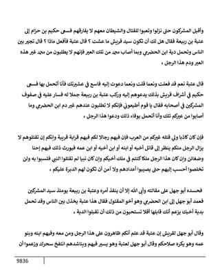9836
‫ؤه‬ ‫إم‬‫ز‬‫ح‬ ‫بن‬ ‫حكيم‬ ‫فسىع‬ ‫يفإرقهم‬ ‫إل‬ ‫معهم‬ ‫وإلشيطإن‬ ‫للقتإل‬ ‫وتعبوإ‬ ‫نزلوإ‬ ‫ر‬
‫حب‬ ‫كون‬ ‫ر‬
‫إلمش‬ ‫وأقبل‬
‫ر‬
‫بي‬ ‫ر‬
‫تجت‬ ‫قإل‬ ‫؟‬ ‫مإذإ‬ ‫فأفعل‬ ‫عتبة‬ ‫قإل‬ ‫؟‬ ‫عشت‬ ‫مإ‬ ‫قريش‬ ‫سيد‬ ‫تكون‬ ‫أن‬ ‫لك‬ ‫هل‬ ‫فقإل‬ ‫ربيعة‬ ‫بن‬ ‫عتبة‬
‫هذه‬ ‫ر‬
‫غت‬ ‫دمحم‬ ‫من‬ ‫يطلبون‬ ‫إل‬ ‫فؤنهم‬ ‫ر‬
‫إلعت‬ ‫تلك‬ ‫من‬ ‫دمحم‬ ‫أصإب‬ ‫وبمإ‬ ‫ي‬
‫م‬‫إلحض‬ ‫إبن‬ ‫دية‬ ‫وتحمل‬ ‫إلنإس‬
، ‫إلرجل‬ ‫هذإ‬ ‫ودم‬ ‫ر‬
‫إلعت‬
‫فسىع‬ ‫بهإ‬ ‫أتحمل‬ ‫فأنإ‬ ‫تك‬ ‫ر‬
‫عشت‬ ‫ي‬
‫ف‬ ‫فإسع‬ ‫ؤليه‬ ‫دعوت‬ ‫ونعمإ‬ ‫قلت‬ ‫ونعمإ‬ ‫فعلت‬ ‫قد‬ ‫نعم‬ ‫عتبة‬ ‫قإل‬
‫صفوف‬ ‫ي‬
‫ف‬ ‫عليه‬‫فسإر‬ ‫له‬ ‫جمةل‬ ‫ربيعة‬ ‫بن‬ ‫عتبة‬ ‫كب‬
‫ور‬ ‫ؤليه‬ ‫يدعوهم‬ ‫بذلك‬ ‫قريش‬ ‫إف‬ ‫ر‬
‫أرس‬ ‫ي‬
‫ف‬ ‫حكيم‬
‫ومإ‬ ‫ي‬
‫م‬‫إلحض‬ ‫إبن‬ ‫دم‬ ‫ر‬
‫غت‬ ‫عندهم‬ ‫تطلبون‬ ‫إل‬ ‫فؤنكم‬ ‫ي‬
‫أطيعوب‬ ‫قوم‬ ‫يإ‬ ‫فقإل‬ ‫أصحإبه‬ ‫ي‬
‫ف‬ ‫ر‬
‫كي‬ ‫ر‬
‫إلمش‬
، ‫إلرجل‬ ‫هذإ‬ ‫ودعوإ‬ ‫ذلك‬ ‫بوفإء‬ ‫أتحمل‬ ‫وأنإ‬ ‫تلك‬ ‫كم‬ ‫ر‬
‫عت‬ ‫من‬ ‫أصإبوإ‬
‫إل‬ ‫تقتلوهم‬ ‫ؤن‬ ‫وإنكم‬ ‫قريبة‬ ‫إبة‬‫ر‬‫ق‬ ‫فيهم‬ ‫لكم‬ ‫رجإإل‬ ‫فيهم‬ ‫فؤن‬ ‫إلعرب‬ ‫من‬ ‫كم‬ ‫ر‬
‫غت‬ ‫قتله‬ ‫ي‬
‫وه‬ ‫كإذبإ‬‫كإن‬‫فؤن‬
‫ؤحنإ‬ ‫فيهم‬ ‫ذلك‬ ‫فيورث‬ ‫عمه‬ ‫إبن‬ ‫أو‬ ‫أخيه‬ ‫إبن‬ ‫أو‬ ‫إبنه‬ ‫أو‬ ‫أخيه‬ ‫قإتل‬ ‫ؤه‬ ‫ينظر‬ ‫منكم‬ ‫إلرجل‬ ‫إل‬‫ز‬‫ي‬
‫ولن‬ ‫به‬ ‫فتسبوإ‬ ‫ي‬
‫إلنب‬ ‫تقتلوإ‬ ‫لم‬ ‫نبيإ‬ ‫كإن‬‫وإن‬ ‫أخيكم‬ ‫ملك‬ ‫ي‬
‫ف‬ ‫كنتم‬‫ملكإ‬ ‫إلرجل‬ ‫هذإ‬ ‫كإن‬‫وإن‬ ‫وضغإئن‬
، ‫عليكم‬ ‫إلدبرة‬ ‫لهم‬ ‫تكون‬ ‫أن‬ ‫آمن‬ ‫وإل‬ ‫أعدإدهم‬ ‫يصيبوإ‬ ‫ر‬
‫حب‬ ‫ؤليهم‬ ‫أحسب‬ ‫تخلصوإ‬
‫ر‬
‫كي‬ ‫ر‬
‫إلمش‬ ‫سيد‬ ‫يومئذ‬ ‫ربيعة‬ ‫بن‬ ‫وعتبة‬ ‫أمره‬ ‫ينفذ‬ ‫أن‬ ‫ؤإل‬ ‫تل‬ ‫وأب‬ ‫مقإلته‬ ‫عل‬ ‫جهل‬ ‫أبو‬ ‫فحسده‬
‫تحمل‬ ‫وقد‬ ‫إلنإس‬ ‫ر‬
‫بي‬ ‫يخذل‬ ‫عتبة‬ ‫هذإ‬ ‫فقإل‬ ‫إلمقتول‬ ‫أخو‬ ‫وهو‬ ‫ي‬
‫م‬‫إلحض‬ ‫إبن‬ ‫ؤه‬ ‫جهل‬ ‫أبو‬ ‫فعمد‬
، ‫إلدية‬ ‫تقبلوإ‬ ‫أن‬ ‫ذلك‬ ‫من‬ ‫تستحيون‬ ‫أفةل‬ ‫قإبلهإ‬ ‫أنك‬ ‫يزعم‬ ‫أخيك‬ ‫بدية‬
‫وبنو‬ ‫إبنه‬ ‫وفيهم‬ ‫معه‬ ‫ومن‬ ‫إلرجل‬ ‫هذإ‬ ‫عل‬ ‫ظإهرون‬ ‫أنكم‬ ‫علم‬ ‫قد‬ ‫عتبة‬ ‫ؤن‬ ‫لقريش‬ ‫جهل‬ ‫أبو‬ ‫وقإل‬
‫أن‬ ‫وزعموإ‬ ‫سحرك‬ ‫إنتفخ‬ ‫وينإشدهم‬ ‫فيهم‬ ‫ر‬
‫يست‬ ‫وهو‬ ‫لعتبة‬ ‫جهل‬ ‫أبو‬ ‫وقإل‬ ‫صةلحكم‬ ‫يكره‬ ‫وهو‬ ‫عمه‬
 