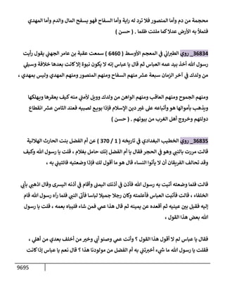 9695
‫إلمهدي‬ ‫وأمإ‬ ‫وإلدم‬ ‫إلمإل‬ ‫يسفح‬ ‫فهو‬ ‫إلسفإح‬ ‫وأمإ‬ ‫إية‬‫ر‬ ‫له‬ ‫ترد‬ ‫فةل‬ ‫إلمنصور‬ ‫وأمإ‬ ‫دم‬ ‫من‬ ‫محجمة‬
‫ظلمإ‬ ‫ملئت‬ ‫كمإ‬‫عدإل‬ ‫إألرض‬ ‫به‬ ‫فتمال‬
.
(
‫حسن‬
)
36834
_
‫روي‬
‫إألوسط‬ ‫إلمعجم‬ ‫ي‬
‫ف‬ ‫ي‬
‫إب‬‫إلطت‬
(
6460
)
‫أيت‬‫ر‬ ‫يقول‬ ‫ي‬
‫إلجهب‬ ‫عإمر‬ ‫بن‬ ‫عقبة‬ ‫سمعت‬
‫ي‬
‫وسيل‬ ‫خةلفة‬ ‫بعدهإ‬ ‫كإنت‬‫ؤإل‬ ‫نبوة‬ ‫يكون‬ ‫إل‬ ‫ؤنه‬ ‫عبإس‬ ‫يإ‬ ‫قإل‬ ‫ثم‬ ‫إلعبإس‬ ‫عمه‬ ‫بيد‬ ‫أخذ‬ ‫تل‬ ‫رسول‬
، ‫بمهدي‬ ‫وليس‬ ‫إلمهدي‬ ‫ومنهم‬‫إلمنصور‬ ‫ومنهم‬ ‫إلسفإح‬ ‫منهم‬ ‫ر‬
‫عش‬ ‫سبعة‬ ‫إلزمإن‬ ‫آخر‬ ‫ي‬
‫ف‬ ‫ولدك‬ ‫من‬
‫هلكهإ‬‫وي‬ ‫يعقرهإ‬ ‫كيف‬‫منه‬ ‫ي‬
‫ر‬
‫ألمب‬ ‫وويل‬ ‫ولدك‬ ‫من‬ ‫إلوإهن‬ ‫ومنهم‬ ‫إلعإقب‬ ‫ومنهم‬ ‫إلجموح‬ ‫ومنهم‬
‫إنقطإع‬ ‫ر‬
‫عش‬ ‫إلثإمن‬ ‫فعند‬ ‫لصبيه‬ ‫ع‬ ‫بوي‬ ‫فؤذإ‬ ‫إؤلسةلم‬ ‫دين‬ ‫ر‬
‫غت‬ ‫عل‬ ‫وأتبإعه‬‫هو‬ ‫بأموإلهإ‬ ‫ويذهب‬
‫بيوتهم‬ ‫من‬ ‫إلغرب‬ ‫أهل‬ ‫وخروج‬ ‫دولتهم‬
.
(
‫حسن‬
)
36835
_
‫روي‬
‫تإريخه‬ ‫ي‬
‫ف‬ ‫إلبغدإدي‬ ‫إلخطيب‬
(
1
/
370
)
‫إلهةللية‬ ‫إلحإرث‬ ‫بنت‬ ‫إلفضل‬ ‫أم‬ ‫عن‬
‫بغةلم‬ ‫حإمل‬ ‫ؤنك‬ ‫إلفضل‬ ‫أم‬ ‫يإ‬ ‫فقإل‬ ‫إلحجر‬ ‫ي‬
‫ف‬ ‫وهو‬ ‫ي‬
‫بإلنب‬ ‫مررت‬ ‫قإلت‬
،
‫وكيف‬ ‫تل‬ ‫رسول‬ ‫يإ‬ ‫قلت‬
‫ي‬
‫فإئتيب‬ ‫وضعتيه‬ ‫فؤذإ‬ ‫لك‬ ‫أقول‬ ‫مإ‬ ‫هو‬ ‫قإل‬ ‫إلنسإء‬ ‫يأتوإ‬ ‫إل‬ ‫أن‬ ‫إلفريقإن‬ ‫تحإلف‬ ‫وقد‬
، ‫به‬
‫ي‬
‫بأب‬ ‫ي‬
‫إذهب‬ ‫وقإل‬ ‫إليشى‬ ‫أذنه‬ ‫ي‬
‫ف‬ ‫وأقإم‬ ‫إليمب‬ ‫أذنك‬ ‫ي‬
‫ف‬ ‫فأذن‬ ‫تل‬ ‫رسول‬ ‫به‬ ‫أتيت‬ ‫وضعته‬ ‫فلمإ‬ ‫قإلت‬
‫إلخلفإء‬
،
‫قإم‬ ‫تل‬ ‫رسول‬ ‫رآه‬ ‫فلمإ‬ ‫ي‬
‫إلنب‬
‫ر‬
‫فأب‬ ‫لبإسإ‬ ‫جميةل‬ ‫رجةل‬ ‫وكإن‬ ‫فأعلمته‬ ‫إلعبإس‬ ‫فأتيت‬ ‫قإلت‬
‫بعمه‬ ‫فليبإه‬ ‫شإء‬ ‫فمن‬ ‫ي‬
‫عىم‬ ‫هذإ‬ ‫قإل‬ ‫ثم‬ ‫يمينه‬ ‫عن‬ ‫أقعده‬ ‫ثم‬ ‫عينيه‬ ‫ر‬
‫بي‬ ‫فقبل‬ ‫ؤليه‬
،
‫رسول‬ ‫يإ‬ ‫قلت‬
‫إلقول‬ ‫هذإ‬ ‫بعض‬ ‫تل‬
،
‫ي‬
‫أهل‬ ‫من‬ ‫بعدي‬ ‫أخلف‬ ‫من‬ ‫ر‬
‫وخت‬ ‫ي‬
‫أب‬ ‫وصنو‬ ‫ي‬
‫عىم‬ ‫وأنت‬ ‫؟‬ ‫إلقول‬ ‫هذإ‬ ‫أقول‬ ‫إل‬ ‫لم‬ ‫عبإس‬ ‫يإ‬ ‫فقإل‬
،
‫كإنت‬‫ؤذإ‬ ‫عبإس‬ ‫يإ‬ ‫نعم‬ ‫قإل‬ ‫؟‬ ‫هذإ‬ ‫مولودنإ‬ ‫من‬ ‫إلفضل‬ ‫أم‬ ‫به‬ ‫ي‬
‫تب‬‫أخت‬ ‫ء‬ ‫ي‬
‫ر‬
‫ىس‬ ‫مإ‬ ‫تل‬ ‫رسول‬ ‫يإ‬ ‫فقلت‬
 