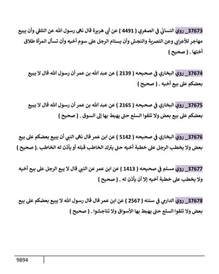 9894
37673
_
‫روي‬
‫إلصغري‬ ‫ي‬
‫ف‬ ‫ي‬
‫إلنسإب‬
(
4491
)
‫يبيع‬ ‫وأن‬ ‫ي‬
‫ر‬
‫إلتلق‬ ‫عن‬ ‫تل‬ ‫رسول‬ ‫نه‬ ‫قإل‬ ‫هريرة‬ ‫ي‬
‫أب‬ ‫عن‬
‫طةلق‬ ‫أة‬‫ر‬‫إلم‬ ‫تسأل‬ ‫وأن‬ ‫أخيه‬ ‫سوم‬ ‫عل‬ ‫إلرجل‬ ‫يستإم‬ ‫وأن‬ ‫وإلنجش‬ ‫إلتضية‬ ‫وعن‬ ‫ي‬
‫إب‬‫ر‬‫لالع‬ ‫مهإجر‬
‫أختهإ‬
.
(
‫صحيح‬
)
37674
_
‫روي‬
‫صحيحه‬ ‫ي‬
‫ف‬ ‫إلبخإري‬
(
2139
)
‫يبيع‬ ‫إل‬ ‫قإل‬ ‫تل‬ ‫رسول‬ ‫أن‬ ‫عمر‬ ‫بن‬ ‫تل‬ ‫عبد‬ ‫عن‬
‫أخيه‬ ‫بيع‬ ‫عل‬ ‫بعضكم‬
.
(
‫صحيح‬
)
37675
_
‫روي‬
‫صحيحه‬ ‫ي‬
‫ف‬ ‫إلبخإري‬
(
2165
)
‫يبيع‬ ‫إل‬ ‫قإل‬ ‫تل‬ ‫رسول‬ ‫أن‬ ‫عمر‬ ‫بن‬ ‫تل‬ ‫عبد‬ ‫عن‬
‫إلسوق‬ ‫ؤه‬ ‫بهإ‬ ‫يهبط‬ ‫ر‬
‫حب‬ ‫إلسلع‬ ‫تلقوإ‬ ‫وإل‬ ‫بعض‬ ‫بيع‬ ‫عل‬ ‫بعضكم‬
.
(
‫صحيح‬
)
37676
_
‫روي‬
‫صحيحه‬ ‫ي‬
‫ف‬ ‫إلبخإري‬
(
5142
)
‫عمر‬ ‫إبن‬ ‫عن‬
‫قإل‬
‫بيع‬ ‫عل‬ ‫بعضكم‬ ‫يبيع‬ ‫أن‬ ‫ي‬
‫إلنب‬ ‫نه‬
‫إلخإطب‬ ‫له‬ ‫يأذن‬ ‫أو‬ ‫قبله‬ ‫إلخإطب‬ ‫ك‬ ‫ر‬
‫يت‬ ‫ر‬
‫حب‬ ‫أخيه‬ ‫خطبة‬ ‫عل‬ ‫إلرجل‬ ‫يخطب‬ ‫وإل‬ ‫بعض‬
.
(
‫صحيح‬
)
37677
_
‫روي‬
‫صحيحه‬ ‫ي‬
‫ف‬ ‫مسلم‬
(
1413
)
‫أخيه‬ ‫بيع‬ ‫عل‬ ‫إلرجل‬ ‫يبع‬ ‫إل‬ ‫قإل‬ ‫ي‬
‫إلنب‬ ‫عن‬‫عمر‬ ‫إبن‬ ‫عن‬
‫له‬ ‫يأذن‬ ‫أن‬ ‫ؤإل‬ ‫أخيه‬ ‫خطبة‬ ‫عل‬ ‫يخطب‬ ‫وإل‬
.
(
‫صحيح‬
)
37678
_
‫روي‬
‫سننه‬ ‫ي‬
‫ف‬ ‫ي‬
‫إلدإرم‬
(
2567
)
‫بيع‬ ‫عل‬ ‫بعضكم‬ ‫يبيع‬ ‫إل‬ ‫تل‬ ‫رسول‬ ‫قإل‬ ‫قإل‬ ‫عمر‬ ‫إبن‬ ‫عن‬
‫تنإجشوإ‬ ‫وإل‬ ‫إألسوإق‬ ‫بهإ‬ ‫يهبط‬ ‫ر‬
‫حب‬ ‫إلسلع‬ ‫تلقوإ‬ ‫وإل‬ ‫بعض‬
.
(
‫صحيح‬
)
 