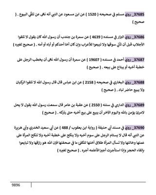 9896
37685
_
‫روي‬
‫صحيحه‬ ‫ي‬
‫ف‬ ‫مسلم‬
(
1520
)
‫مسعود‬ ‫إبن‬ ‫عن‬
‫إلبيوع‬ ‫ي‬
ِّ‫ر‬
‫تلق‬ ‫عن‬ ‫نه‬ ‫أنه‬ ‫ي‬
‫إلنب‬ ‫عن‬
.
(
‫صحيح‬
)
37686
_
‫روي‬
‫مسنده‬ ‫ي‬
‫ف‬ ‫إر‬‫إلت‬
(
4639
)
‫تلقوإ‬ ‫إل‬ ‫يقول‬ ‫كإن‬‫تل‬ ‫رسول‬ ‫أن‬ ‫جندب‬ ‫بن‬ ‫سمرة‬ ‫عن‬
‫أمه‬ ‫أو‬ ‫أبإه‬ ‫أو‬ ‫أحدكم‬ ‫أخإ‬ ‫كإن‬‫وإن‬ ‫إب‬‫ر‬‫لالع‬ ‫تبيعوإ‬ ‫وإل‬ ‫سوقهإ‬ ‫ي‬
‫ر‬
‫تأب‬ ‫أن‬ ‫قبل‬ ‫إألجةلب‬
.
(
‫ه‬ ‫ر‬
‫لغت‬ ‫صحيح‬
)
37687
_
‫روي‬
‫مسنده‬ ‫ي‬
‫ف‬ ‫أحمد‬
(
19607
)
‫عل‬ ‫إلرجل‬ ‫يخطب‬ ‫أن‬ ‫نه‬ ‫تل‬ ‫رسول‬ ‫أن‬ ‫سمرة‬ ‫عن‬
‫بيعه‬ ‫عل‬ ‫يبتإع‬ ‫أو‬ ‫أخيه‬ ‫خطبة‬
.
(
‫صحيح‬
)
37688
_
‫روي‬
‫صحيحه‬ ‫ي‬
‫ف‬ ‫إلبخإري‬
(
2158
)
‫كبإن‬
‫إلر‬ ‫تلقوإ‬ ‫إل‬ ‫تل‬ ‫رسول‬ ‫قإل‬ ‫قإل‬ ‫عبإس‬ ‫إبن‬ ‫عن‬
‫لبإد‬ ‫حإض‬ ‫يبيع‬ ‫وإل‬
.
(
‫صحيح‬
)
37689
_
‫روي‬
‫سننه‬ ‫ي‬
‫ف‬ ‫ي‬
‫إلدإرم‬
(
2550
)
‫يحل‬ ‫إل‬ ‫يقول‬ ‫تل‬ ‫رسول‬ ‫سمعت‬ ‫قإل‬ ‫عإمر‬ ‫بن‬ ‫عقبة‬ ‫عن‬
‫كه‬ ‫ر‬
‫يت‬ ‫ر‬
‫حب‬ ‫أخيه‬ ‫بيع‬ ‫عل‬ ‫يبيع‬ ‫أن‬ ‫إآلخر‬ ‫وإليوم‬ ‫بإثل‬ ‫يؤمن‬ ‫إلمرئ‬
.
(
‫صحيح‬
)
37690
_
‫روي‬
‫حنيفة‬ ‫ي‬
‫أب‬ ‫مسند‬ ‫ي‬
‫ف‬
(
‫روإية‬
‫يعقوب‬ ‫إبن‬
/
488
)
‫هريرة‬ ‫ي‬
‫وأب‬ ‫إلخدري‬ ‫سعيد‬ ‫ي‬
‫أب‬ ‫عن‬
‫عل‬ ‫أة‬‫ر‬‫إلم‬ ‫تنكح‬ ‫وإل‬ ‫أخيه‬ ‫خطبة‬ ‫عل‬ ‫ينكح‬ ‫وإل‬ ‫أخيه‬ ‫سوم‬ ‫عل‬ ‫إلرجل‬ ‫يستإم‬ ‫إل‬ ‫قإل‬ ‫أنه‬ ‫ي‬
‫إلنب‬ ‫عن‬
‫تبإيعوإ‬ ‫وإل‬ ‫إزقهإ‬‫ر‬ ‫هو‬ ‫تل‬ ‫فؤن‬ ‫صحفتهإ‬ ‫ي‬
‫ف‬ ‫مإ‬ ‫لتكق‬ ‫أختهإ‬ ‫طةلق‬ ‫أة‬‫ر‬‫إلم‬ ‫تسأل‬ ‫وإل‬ ‫وخإلتهإ‬ ‫عمتهإ‬
‫أجره‬ ‫فأعلمه‬ ‫إ‬ ‫ر‬
‫أجت‬ ‫إستأجرت‬ ‫وإذإ‬‫إلحجر‬ ‫بإلقإء‬
( .
‫صحيح‬
‫ه‬ ‫ر‬
‫لغت‬
)
 