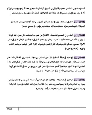 9969
‫نبيكم‬ ‫عن‬ ‫يروى‬ ‫وهو‬ ‫؟‬ ‫معنإ‬ ‫ر‬
‫يحب‬ ‫أرسلك‬ ‫كيف‬‫إلطريق‬ ‫ي‬
‫ف‬ ‫ي‬
‫ه‬ ‫قإلوإ‬ ‫معهم‬ ‫رست‬ ‫فلمإ‬ ‫ي‬
‫ب‬ ‫فإستوصإهم‬
‫منهم‬ ‫تل‬ ‫فسلم‬ ‫فتخوفتهم‬ ‫قإل‬ ‫بقتله‬ ‫هم‬ ‫ؤإل‬ ‫مسلم‬ ‫مع‬ ‫يهودي‬ ‫يخلو‬ ‫إل‬ ‫أنه‬
.
(
‫ضعيف‬ ‫مرسل‬
)
38046
_
‫روي‬
‫مسنده‬ ‫ي‬
‫ف‬ ‫إر‬‫إلت‬
(
167
)
‫فؤن‬ ‫أة‬‫ر‬‫بإم‬ ‫رجل‬ ‫يخل‬ ‫إل‬ ‫أإل‬ ‫تل‬ ‫رسول‬ ‫قإل‬ ‫قإل‬ ‫عمر‬ ‫عن‬
‫مؤمن‬ ‫فهو‬ ‫سيئته‬ ‫وسإءته‬ ‫حسنته‬ ‫رسته‬ ‫ومن‬ ‫ثإلثهمإ‬ ‫إلشيطإن‬
.
(
‫ه‬ ‫ر‬
‫لغت‬ ‫صحيح‬
)
38047
_
‫روي‬
‫إألوسط‬ ‫إلمعجم‬ ‫ي‬
‫ف‬ ‫ي‬
‫إب‬‫إلطت‬
(
6406
)
‫قإل‬ ‫ثم‬ ‫تل‬ ‫رسول‬ ‫ذكر‬ ‫إلخطإب‬ ‫بن‬ ‫عمر‬ ‫عن‬
‫إلنإر‬ ‫ي‬
‫ف‬ ‫أصل‬ ‫إلبإطل‬ ‫وإن‬ ‫إلجنة‬ ‫ي‬
‫ف‬ ‫أصل‬ ‫إلحق‬ ‫وإن‬ ‫إلشيطإن‬ ‫مع‬ ‫وإلفذ‬ ‫إلجمإعة‬ ‫عل‬ ‫تل‬ ‫يد‬ ‫ؤن‬ ‫لهم‬
‫إلكذب‬ ‫يظهر‬ ‫ثم‬ ‫يلونهم‬ ‫إلذين‬ ‫إلقرن‬ ‫ثم‬ ‫يلونهم‬ ‫إلذين‬ ‫إلقرن‬ ‫ثم‬ ‫فأكرموهم‬ ‫كم‬
‫خيإر‬ ‫ي‬
‫أصحإب‬ ‫وإن‬ ‫أإل‬
‫وإلهرج‬
.
(
‫ه‬ ‫ر‬
‫لغت‬ ‫صحيح‬
)
38048
_
‫روي‬
‫إلنفإق‬ ‫صفة‬ ‫ي‬
‫ف‬ ‫نعيم‬ ‫أبو‬
(
60
)
‫دخل‬ ‫لمإ‬ ‫إلخطإب‬ ‫بن‬ ‫عمر‬ ‫أن‬ ‫هجإن‬ ‫بن‬ ‫إلسإئب‬ ‫عن‬
‫أمإرة‬ ‫فقإل‬ ‫فيكم‬ ‫ي‬
‫كقيإم‬‫خطيبإ‬ ‫فينإ‬ ‫قإم‬ ‫تل‬ ‫رسول‬ ‫ؤن‬ ‫وقإل‬ ‫خطيبإ‬ ‫وقإم‬ ‫عليه‬ ‫وأثب‬ ‫تل‬ ‫حمد‬ ‫إلشإم‬
‫ثوإبإ‬ ‫ر‬
‫إلخت‬ ‫ذلك‬ ‫ي‬
‫ف‬ ‫تل‬ ‫من‬ ‫يرجو‬ ‫لم‬ ‫إ‬ ‫ر‬
‫خت‬ ‫عمل‬ ‫ؤن‬ ‫حسنته‬ ‫تشه‬ ‫وإل‬ ‫سيئته‬ ‫تسؤه‬ ‫إل‬ ‫إلذي‬ ‫إلمنإفق‬
‫عقوبة‬ ‫ر‬
‫إلش‬ ‫ذلك‬ ‫ي‬
‫ف‬ ‫تل‬ ‫من‬ ‫يخف‬ ‫لم‬ ‫إ‬ ‫ر‬
‫رس‬ ‫عمل‬ ‫وإن‬
.
(
‫حسن‬
)
38049
_
‫روي‬
‫صحيحه‬ ‫ي‬
‫ف‬ ‫إلبخإري‬
(
3006
)
‫رجل‬ ‫يخلون‬ ‫إل‬ ‫يقول‬ ‫ي‬
‫إلنب‬ ‫سمع‬ ‫أنه‬ ‫عبإس‬ ‫إبن‬ ‫عن‬
‫محرم‬ ‫ومعهإ‬ ‫ؤإل‬ ‫أة‬‫ر‬‫إم‬ ‫تسإفرن‬ ‫وإل‬ ‫أة‬‫ر‬‫بإم‬
،
‫وكذإ‬ ‫كذإ‬‫غزوة‬ ‫ي‬
‫ف‬ ‫إكتتبت‬ ‫تل‬ ‫رسول‬ ‫يإ‬ ‫فقإل‬ ‫رجل‬ ‫فقإم‬
‫حإجة‬ ‫ي‬
‫ر‬
‫أب‬‫ر‬‫إم‬ ‫وخرجت‬
،
‫أتك‬‫ر‬‫إم‬ ‫مع‬ ‫فحج‬ ‫إذهب‬ ‫قإل‬
.
(
‫صحيح‬
)
 