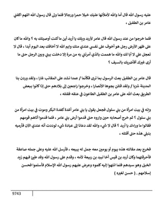 9743
‫ي‬
‫إكفب‬ ‫إللهم‬ ‫تل‬ ‫رسول‬ ‫قإل‬ ‫وه‬ ‫فلمإ‬ ‫ورجإإل‬ ‫إ‬‫ر‬‫حم‬ ‫خيةل‬ ‫عليك‬ ‫ألمالنهإ‬ ‫وتل‬ ‫أمإ‬ ‫قإل‬ ‫تل‬ ‫رسول‬ ‫عليه‬
‫إلطفيل‬ ‫بن‬ ‫عإمر‬
،
‫كإن‬‫مإ‬ ‫وتل‬ ‫؟‬ ‫به‬ ‫أوصيتك‬ ‫كنت‬‫مإ‬ ‫أين‬ ‫أربد‬ ‫يإ‬ ‫ويلك‬ ‫ألربد‬ ‫عإمر‬ ‫قإل‬ ‫تل‬ ‫رسول‬ ‫عند‬ ‫من‬ ‫خرجوإ‬ ‫فلمإ‬
‫أبدإ‬ ‫إليوم‬ ‫بعد‬ ‫أخإفك‬ ‫إل‬ ‫تل‬ ‫وإيم‬ ‫منك‬ ‫عندي‬ ‫ي‬
‫نفش‬ ‫عل‬ ‫أخوف‬ ‫هو‬ ‫رجل‬ ‫إألرض‬ ‫ظهر‬ ‫عل‬
،
‫إل‬ ‫قإل‬
‫مإ‬ ‫ر‬
‫حب‬ ‫إلرجل‬ ‫ر‬
‫وبي‬ ‫ي‬
‫بيب‬ ‫دخلت‬ ‫ؤإل‬ ‫مرة‬ ‫من‬ ‫به‬ ‫ي‬
‫أمرتب‬ ‫بإلذي‬ ‫هممت‬ ‫مإ‬ ‫وتل‬ ‫لك‬ ‫أبإ‬ ‫إل‬ ‫ي‬
‫عل‬ ‫تعجل‬
‫؟‬ ‫بإلسيف‬ ‫بك‬‫أفأض‬ ‫ك‬ ‫ر‬
‫غت‬ ‫أرى‬
‫فكأنمإ‬ ‫ترى‬ ‫بمإ‬ ‫إلرسول‬ ‫بعث‬ ‫إلطفيل‬ ‫بن‬ ‫عإمر‬ ‫قإل‬
/
‫بنإ‬ ‫وردن‬ ‫ولقد‬ ، ‫إ‬‫ر‬‫غإ‬ ‫إلمقإنب‬ ‫عل‬ ‫نشد‬ ‫عمدإ‬
‫بإ‬ ‫ر‬
‫رس‬ ‫إلمدينة‬
/
‫إ‬‫ر‬‫إألنصإ‬ ‫بجوهإ‬ ‫قتلن‬ ‫ولقد‬
،
‫ببعض‬ ‫كإنوإ‬‫ؤذإ‬ ‫ر‬
‫حب‬ ‫بةلدهم‬ ‫ؤه‬ ‫ر‬
‫إجعي‬‫ر‬ ‫وخرجوإ‬
‫فقتله‬ ‫عنقه‬ ‫ي‬
‫ف‬ ‫إلطإعون‬ ‫إلطفيل‬ ‫بن‬ ‫عإمر‬ ‫عل‬ ‫تل‬ ‫بعث‬ ‫إلطريق‬
،
‫من‬ ‫أة‬‫ر‬‫إم‬ ‫بيت‬ ‫ي‬
‫ف‬ ‫وموت‬‫إلبكر‬ ‫كغدة‬‫أغدة‬ ‫عإمر‬ ‫ي‬
‫بب‬ ‫يإ‬ ‫يقول‬ ‫فجعل‬ ‫سلول‬ ‫ي‬
‫بب‬ ‫من‬ ‫أة‬‫ر‬‫إم‬ ‫بيت‬ ‫ي‬
‫ف‬ ‫وإنه‬
‫عإمر‬ ‫ي‬
‫بب‬ ‫أرض‬ ‫قدموإ‬ ‫ر‬
‫حب‬ ‫وإروه‬ ‫ر‬
‫حي‬ ‫أصحإبه‬ ‫خرج‬ ‫ثم‬ ‫؟‬ ‫سلول‬ ‫ي‬
‫بب‬
،
‫قومهم‬ ‫أتإهم‬ ‫قدموإ‬ ‫فلمإ‬
‫فأرميه‬ ‫إآلن‬ ‫عندي‬ ‫أنه‬ ‫لوددت‬ ‫ء‬ ‫ي‬
‫ر‬
‫ىس‬ ‫عبإدة‬ ‫ؤه‬ ‫دعإنإ‬ ‫لقد‬ ‫وتل‬ ‫ء‬ ‫ي‬
‫ر‬
‫ىس‬ ‫إل‬ ‫قإل‬ ‫؟‬ ‫أربد‬ ‫يإ‬ ‫إءك‬‫ر‬‫و‬ ‫مإ‬ ‫فقإلوإ‬
‫أقتله‬ ‫ر‬
‫حب‬ ‫هذه‬ ‫ي‬
‫بنبل‬
،
‫صإعقة‬ ‫جمله‬ ‫وعل‬ ‫عليه‬ ‫تل‬ ‫فأرسل‬ ، ‫يبيعه‬ ‫له‬ ‫جمل‬ ‫معه‬ ‫ر‬
‫يومي‬ ‫أو‬ ‫بيوم‬ ‫هذه‬ ‫مقإلته‬ ‫بعد‬ ‫فخرج‬
‫ألمه‬ ‫ربيعة‬ ‫بن‬ ‫لبيد‬ ‫أخإ‬ ‫قيس‬ ‫بن‬ ‫أربد‬ ‫وكإن‬ ‫فأحرقتهمإ‬
،
‫زيد‬ ‫فيهم‬ ‫ر‬
‫طب‬ ‫وفد‬ ‫تل‬ ‫رسول‬ ‫عل‬ ‫وقدم‬
‫فحسن‬ ‫فأسلموإ‬ ‫إؤلسةلم‬ ‫تل‬ ‫رسول‬ ‫عليهم‬ ‫وعرض‬ ‫كلموه‬‫ؤليه‬ ‫إنتهوإ‬ ‫فلمإ‬ ‫سيدهم‬ ‫وهو‬ ‫إلخيل‬
‫ؤسةلمهم‬
.
(
‫ه‬ ‫ر‬
‫لغت‬ ‫حسن‬
)
 