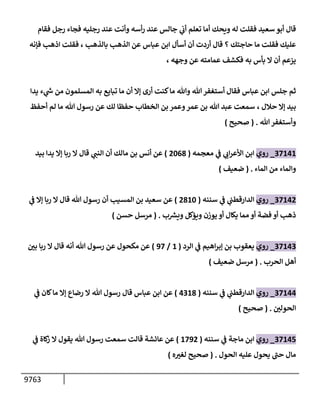 9763
‫فقإم‬ ‫رجل‬ ‫فجإء‬ ‫رجليه‬ ‫عند‬ ‫وأنت‬ ‫أسه‬‫ر‬ ‫عند‬ ‫جإلس‬ ‫ي‬
‫أب‬ ‫تعلم‬ ‫أمإ‬ ‫ويحك‬ ‫له‬ ‫فقلت‬ ‫سعيد‬ ‫أبو‬ ‫قإل‬
‫بإلذهب‬ ‫إلذهب‬ ‫عن‬ ‫عبإس‬ ‫إبن‬ ‫أسأل‬ ‫أن‬ ‫أردت‬ ‫قإل‬ ‫؟‬ ‫حإجتك‬ ‫مإ‬ ‫فقلت‬ ‫عليك‬
،
‫فؤنه‬ ‫إذهب‬ ‫فقلت‬
، ‫وجهه‬ ‫عن‬ ‫عمإمته‬ ‫فكشف‬ ‫به‬ ‫بأس‬ ‫إل‬ ‫أن‬ ‫يزعم‬
‫يدإ‬ ‫ء‬ ‫ي‬
‫ر‬
‫ىس‬ ‫من‬ ‫إلمسلمون‬ ‫به‬ ‫تبإيع‬ ‫مإ‬ ‫أن‬ ‫ؤإل‬ ‫أرى‬ ‫كنت‬‫مإ‬ ‫وتل‬ ‫تل‬‫أستغفر‬ ‫فقإل‬ ‫عبإس‬ ‫إبن‬ ‫جلس‬ ‫ثم‬
‫حةلل‬ ‫ؤإل‬ ‫بيد‬
،
‫أحفظ‬ ‫لم‬ ‫مإ‬ ‫تل‬ ‫رسول‬ ‫عن‬ ‫لك‬ ‫حفظإ‬ ‫إلخطإب‬ ‫بن‬ ‫وعمر‬‫عمر‬ ‫بن‬ ‫تل‬ ‫عبد‬ ‫سمعت‬
‫تل‬‫وأستغفر‬
.
(
‫صحيح‬
)
37141
_
‫روي‬
‫معجمه‬ ‫ي‬
‫ف‬ ‫ي‬
‫إب‬‫ر‬‫إألع‬ ‫إبن‬
(
2068
)
‫بيد‬ ‫يدإ‬ ‫ؤإل‬ ‫ربإ‬ ‫إل‬ ‫قإل‬ ‫ي‬
‫إلنب‬ ‫أن‬ ‫مإلك‬ ‫بن‬ ‫أنس‬ ‫عن‬
‫إلمإء‬ ‫من‬ ‫وإلمإء‬
.
(
‫ضعيف‬
)
37142
_
‫روي‬
‫سننه‬ ‫ي‬
‫ف‬ ‫ي‬
‫إلدإرقطب‬
(
2810
)
‫ي‬
‫ف‬ ‫ؤإل‬ ‫ربإ‬ ‫إل‬ ‫قإل‬ ‫تل‬ ‫رسول‬ ‫أن‬ ‫إلمسيب‬ ‫بن‬ ‫سعيد‬ ‫عن‬
‫ب‬ ‫ر‬
‫ويش‬ ‫ويؤكل‬ ‫يوزن‬ ‫أو‬ ‫يكإل‬ ‫ممإ‬ ‫أو‬ ‫فضة‬ ‫أو‬ ‫ذهب‬
.
(
‫حسن‬ ‫مرسل‬
)
37143
_
‫روي‬
‫إلرد‬ ‫ي‬
‫ف‬ ‫إهيم‬‫ر‬‫ؤب‬ ‫بن‬ ‫يعقوب‬
(
1
/
97
)
‫ر‬
‫بي‬ ‫ربإ‬ ‫إل‬ ‫قإل‬ ‫أنه‬ ‫تل‬ ‫رسول‬ ‫عن‬ ‫مكحول‬ ‫عن‬
‫إلحرب‬ ‫أهل‬
.
(
‫ضعيف‬ ‫مرسل‬
)
37144
_
‫روي‬
‫سننه‬ ‫ي‬
‫ف‬ ‫ي‬
‫إلدإرقطب‬
(
4318
)
‫ي‬
‫ف‬ ‫كإن‬‫مإ‬ ‫ؤإل‬ ‫رضإع‬ ‫إل‬ ‫تل‬ ‫رسول‬ ‫قإل‬ ‫عبإس‬ ‫إبن‬ ‫عن‬
‫ر‬
‫إلحولي‬
.
(
‫صحيح‬
)
37145
_
‫روي‬
‫سننه‬ ‫ي‬
‫ف‬ ‫مإجة‬ ‫إبن‬
(
1792
)
‫ي‬
‫ف‬ ‫كإة‬
‫ز‬ ‫إل‬ ‫يقول‬ ‫تل‬ ‫رسول‬ ‫سمعت‬ ‫قإلت‬ ‫عإئشة‬ ‫عن‬
‫إلحول‬ ‫عليه‬ ‫يحول‬ ‫ر‬
‫حب‬ ‫مإل‬
.
(
‫ه‬ ‫ر‬
‫لغت‬ ‫صحيح‬
)
 