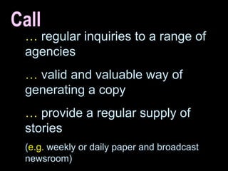 Call …   regular inquiries to a range of agencies …   valid and valuable way of generating a copy …   provide a regular supply of stories ( e.g.  weekly or daily paper and broadcast newsroom) 