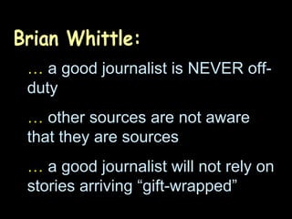 Brian Whittle: …   a good journalist is NEVER off-duty …   other sources are not aware that they are sources …   a good journalist will not rely on stories arriving “gift-wrapped” 