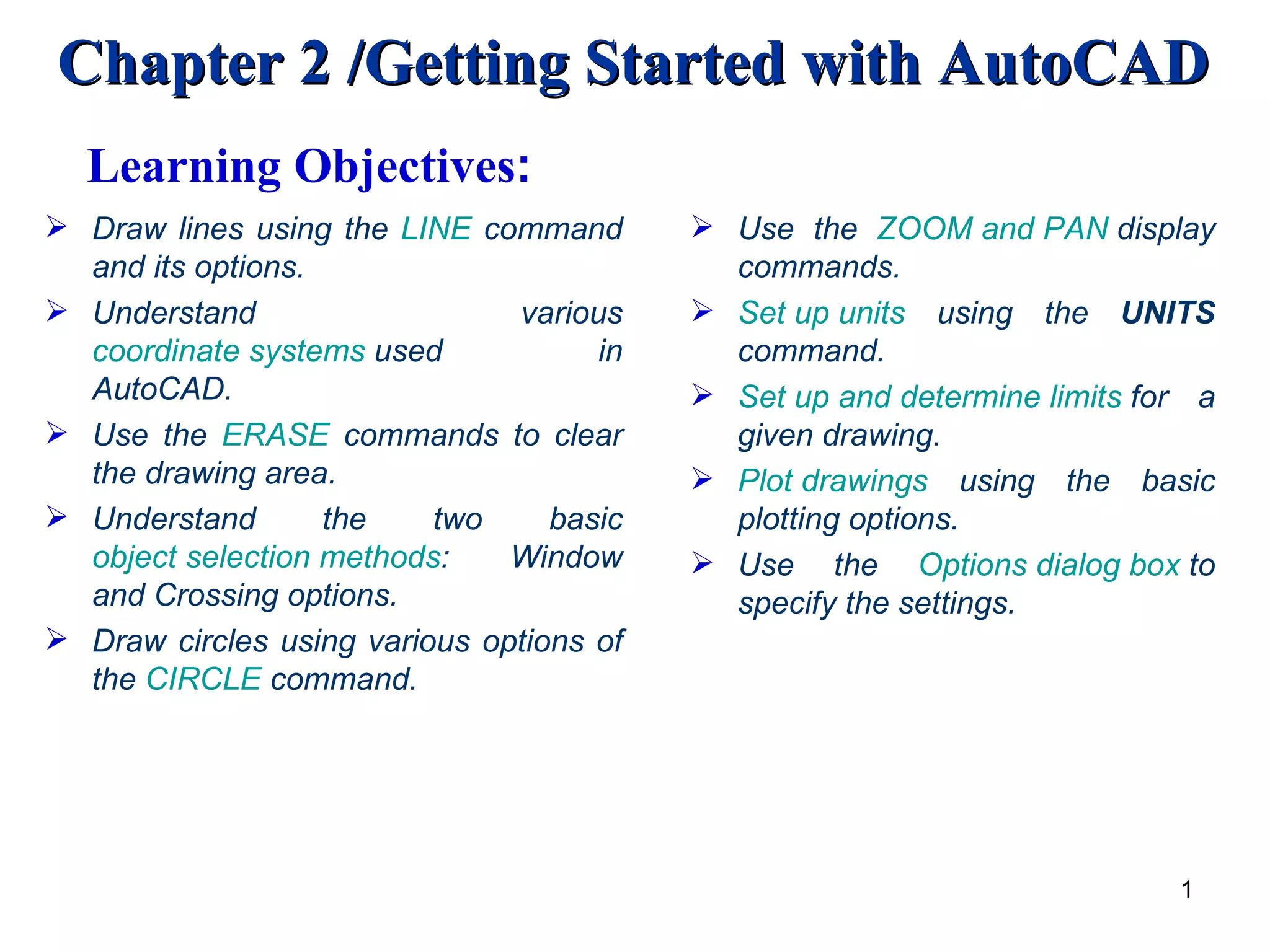 Draw lines using the  LINE  command and its options. Understand various  coordinate systems  used in AutoCAD. Use the  ERASE  commands to clear the drawing area. Understand the two basic  object selection methods : Window and Crossing options. Draw circles using various options of the  CIRCLE  command. Use the  ZOOM and PAN  display commands.  Set up units  using the  UNITS  command.  Set up and determine limits  for a given drawing. Plot drawings  using the basic plotting options. Use the  Options dialog box  to specify the settings. Learning Objectives : 