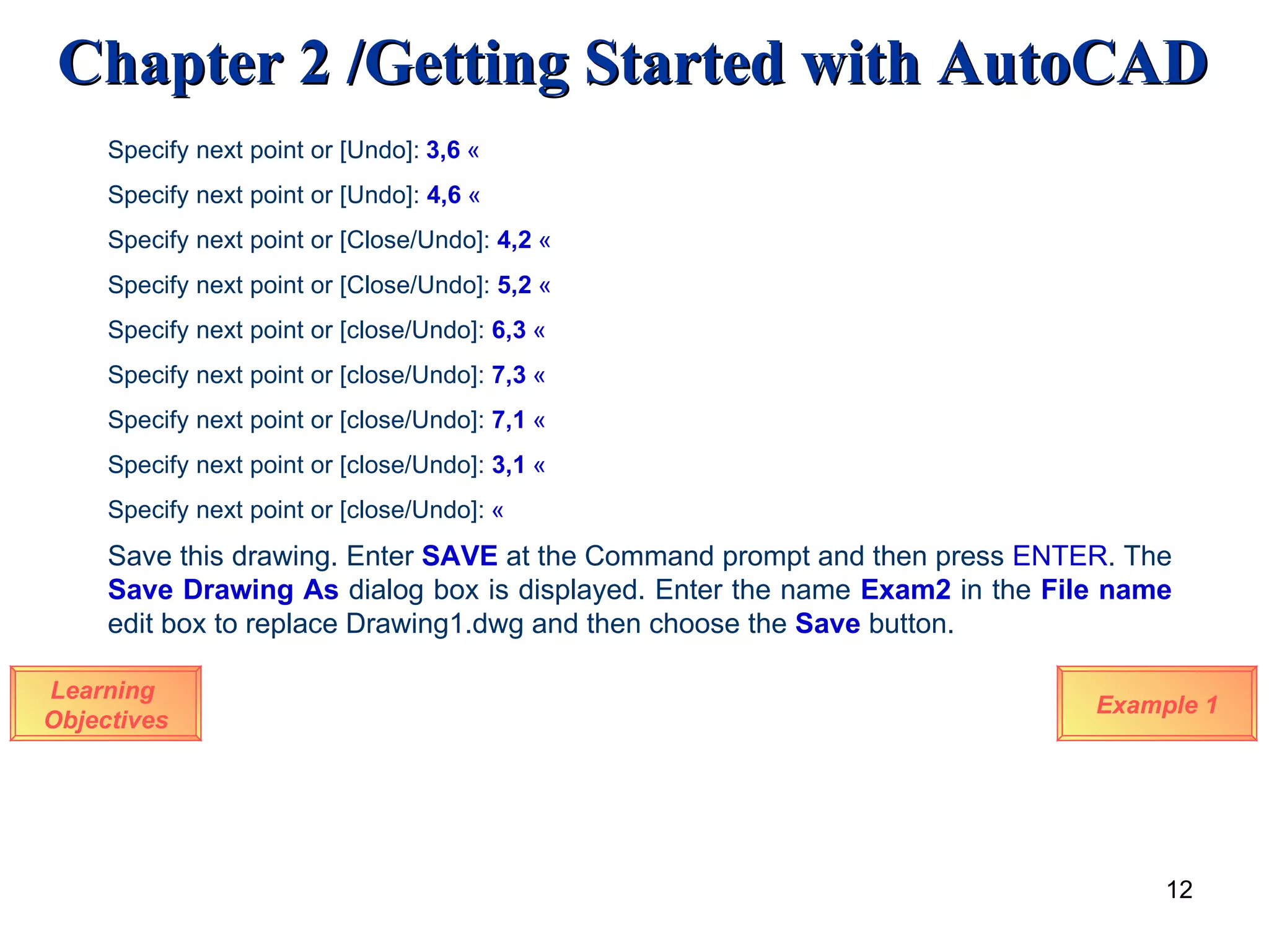 Learning  Objectives Specify next point or [Undo]:   3,6   « Specify next point or [Undo]:  4,6   « Specify next point or [Close/Undo]:  4,2   « Specify next point or [Close/Undo]:  5,2   « Specify next point or [close/Undo]:  6,3   « Specify next point or [close/Undo]:  7,3   « Specify next point or [close/Undo]:  7,1   « Specify next point or [close/Undo]:  3,1   « Specify next point or [close/Undo]:   « Save this drawing. Enter  SAVE  at the Command prompt and then press  ENTER . The  Save Drawing As  dialog box is displayed. Enter the name  Exam2   in the  File name  edit box to replace Drawing1.dwg and then choose the  Save  button.  Example 1 