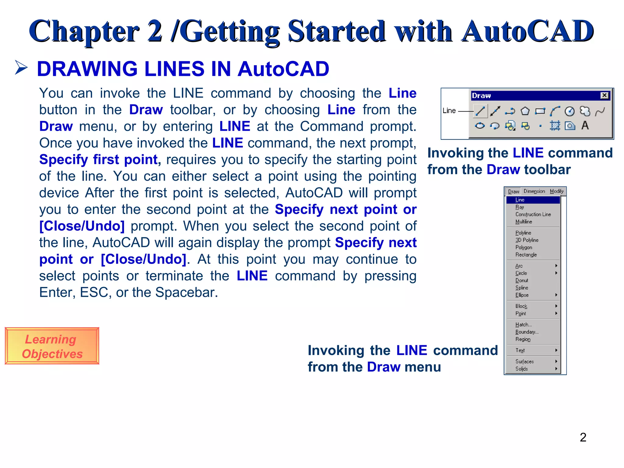 DRAWING LINES IN AutoCAD Learning  Objectives Invoking the  LINE  command from the  Draw  toolbar You can invoke the LINE command by choosing the  Line  button in the  Draw  toolbar, or by choosing  Line  from the  Draw  menu, or by entering  LINE  at the Command prompt. Once you have invoked the  LINE  command, the next prompt,  Specify first point ,  requires you to specify the starting point of the line. You can either select a point using the pointing device After the first point is selected, AutoCAD will prompt you to enter the second point at the  Specify next point or [Close/Undo]   prompt. When you select the second point of the line, AutoCAD will again display the prompt  Specify next point or [Close/Undo] . At this point you may continue to select points or terminate the  LINE   command by pressing Enter, ESC, or the Spacebar.  Invoking the  LINE  command from the  Draw  menu 