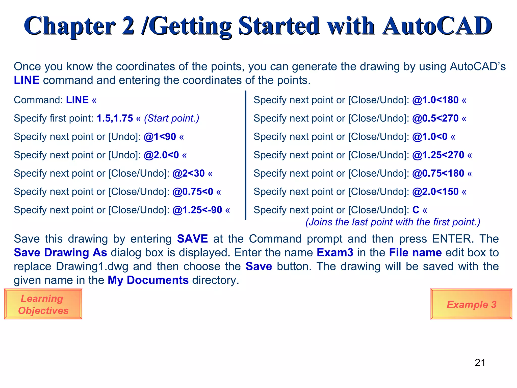 Learning  Objectives Once you know the coordinates of the points, you can generate the drawing by using AutoCAD’s  LINE   command and entering the coordinates of the points. Command:   LINE   « Specify first point:  1.5,1.75   «   (Start point.) Specify next point or [Undo]:   @1<90   « Specify next point or [Undo]:  @2.0<0   « Specify next point or [Close/Undo]:   @2<30   « Specify next point or [Close/Undo]:   @0.75<0   « Specify next point or [Close/Undo]:   @1.25<-90   « Example 3 Specify next point or [Close/Undo]:  @1.0<180   « Specify next point or [Close/Undo]:  @0.5<270   « Specify next point or [Close/Undo]:  @1.0<0   « Specify next point or [Close/Undo]:  @1.25<270   « Specify next point or [Close/Undo]:  @0.75<180   « Specify next point or [Close/Undo]:   @2.0<150   « Specify next point or [Close/Undo]:   C   «  (Joins the last point with the first point.) Save this drawing by entering  SAVE  at the Command prompt and then press ENTER. The  Save Drawing As  dialog box is displayed. Enter the name  Exam3  in the  File name  edit box to replace Drawing1.dwg and then choose the  Save  button. The drawing will be saved with the given name in the  My Documents  directory.  