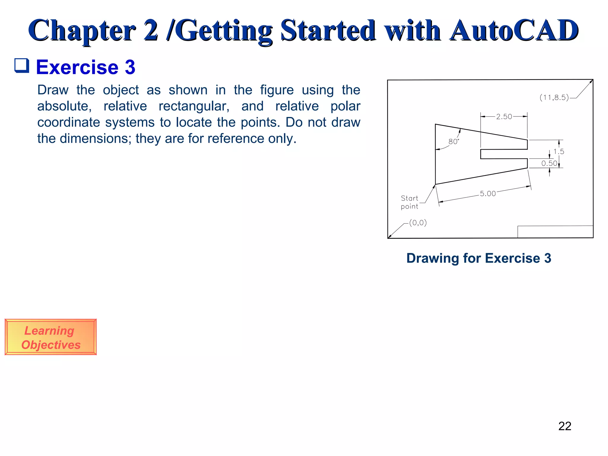 Learning  Objectives Draw the object as shown in the figure using the absolute, relative rectangular, and relative polar coordinate systems to locate the points. Do not draw the dimensions; they are for reference only.  Exercise 3 Drawing for Exercise 3 