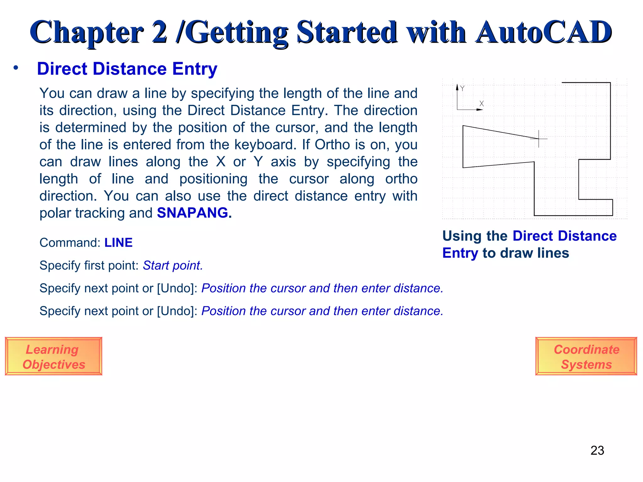 Direct Distance Entry Learning  Objectives You can draw a line by specifying the length of the line and its direction, using the Direct Distance Entry. The direction is determined by the position of the cursor, and the length of the line is entered from the keyboard. If Ortho is on, you can draw lines along the X or Y axis by specifying the length of line and positioning the cursor along ortho direction. You can also use the direct distance entry with polar tracking and  SNAPANG .   Using the  Direct   Distance   Entry  to draw lines Command:  LINE Specify first point:   Start point. Specify next point or [Undo]:  Position the cursor and then enter distance. Specify next point or [Undo]:  Position the cursor and then enter distance. Coordinate Systems 