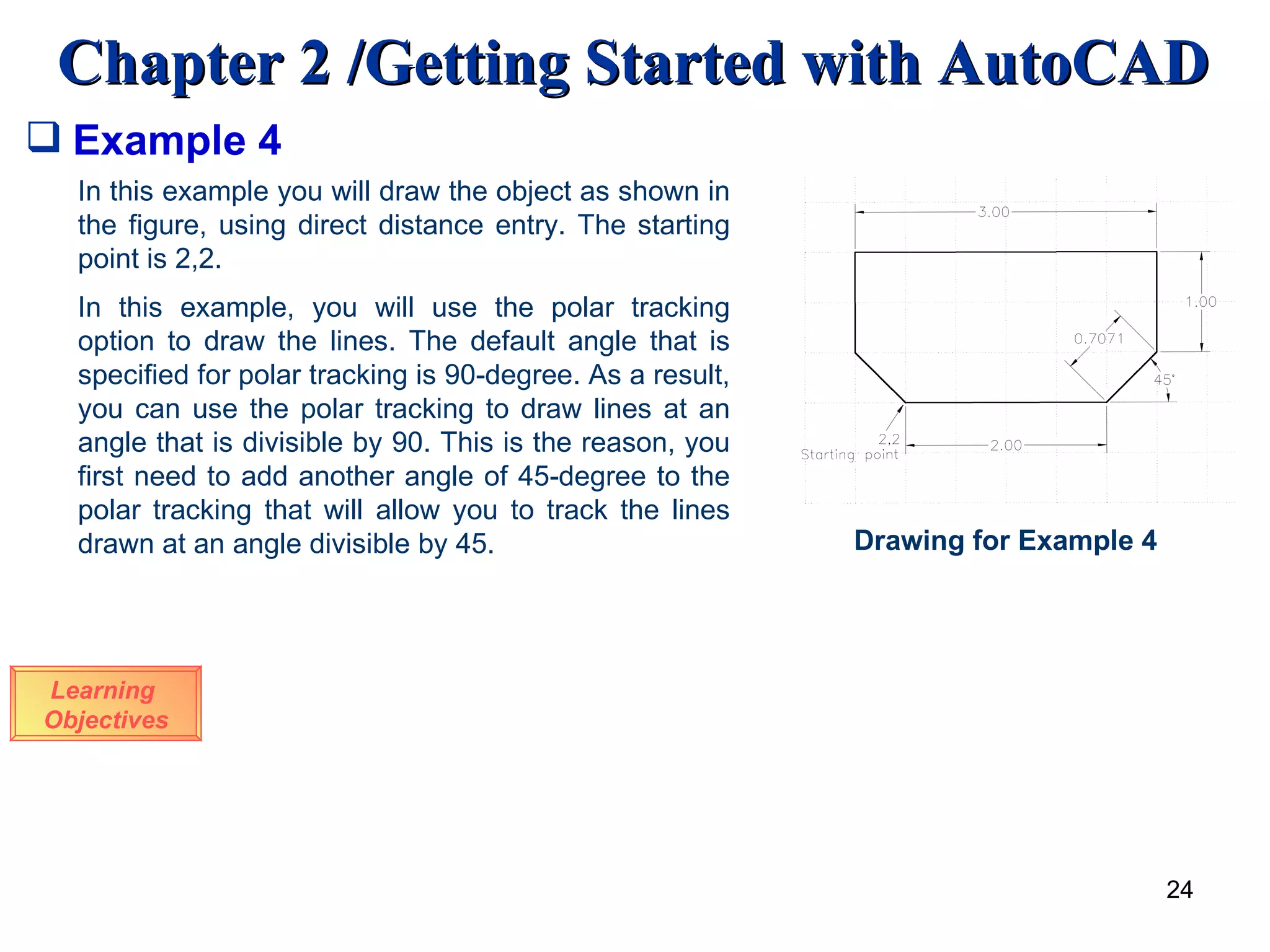 Example 4 Learning  Objectives In this example you will draw the object as shown in the figure, using direct distance entry. The starting point is 2,2. In this example, you will use the polar tracking option to draw the lines. The default angle that is specified for polar tracking is 90-degree. As a result, you can use the polar tracking to draw lines at an angle that is divisible by 90. This is the reason, you first need to add another angle of 45-degree to the polar tracking that will allow you to track the lines drawn at an angle divisible by 45.  Drawing for Example 4 
