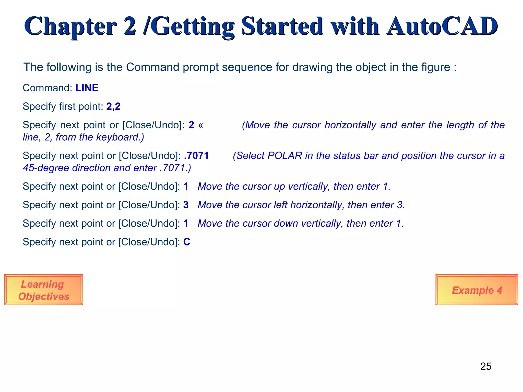 Learning  Objectives The following is the Command prompt sequence for drawing the object in the figure : Command:  LINE Specify first point:  2,2 Specify next point or [Close/Undo]:  2   «  (Move the cursor horizontally and enter the length of the line, 2, from the keyboard.) Specify next point or [Close/Undo]:  .7071 (Select POLAR in the status bar and position the cursor in a 45-degree direction and enter .7071.) Specify next point or [Close/Undo]:  1  Move the cursor up vertically, then enter 1. Specify next point or [Close/Undo]:  3  Move the cursor left horizontally, then enter 3 . Specify next point or [Close/Undo]:  1  Move the cursor down vertically, then enter 1 . Specify next point or [Close/Undo]:  C Example 4 