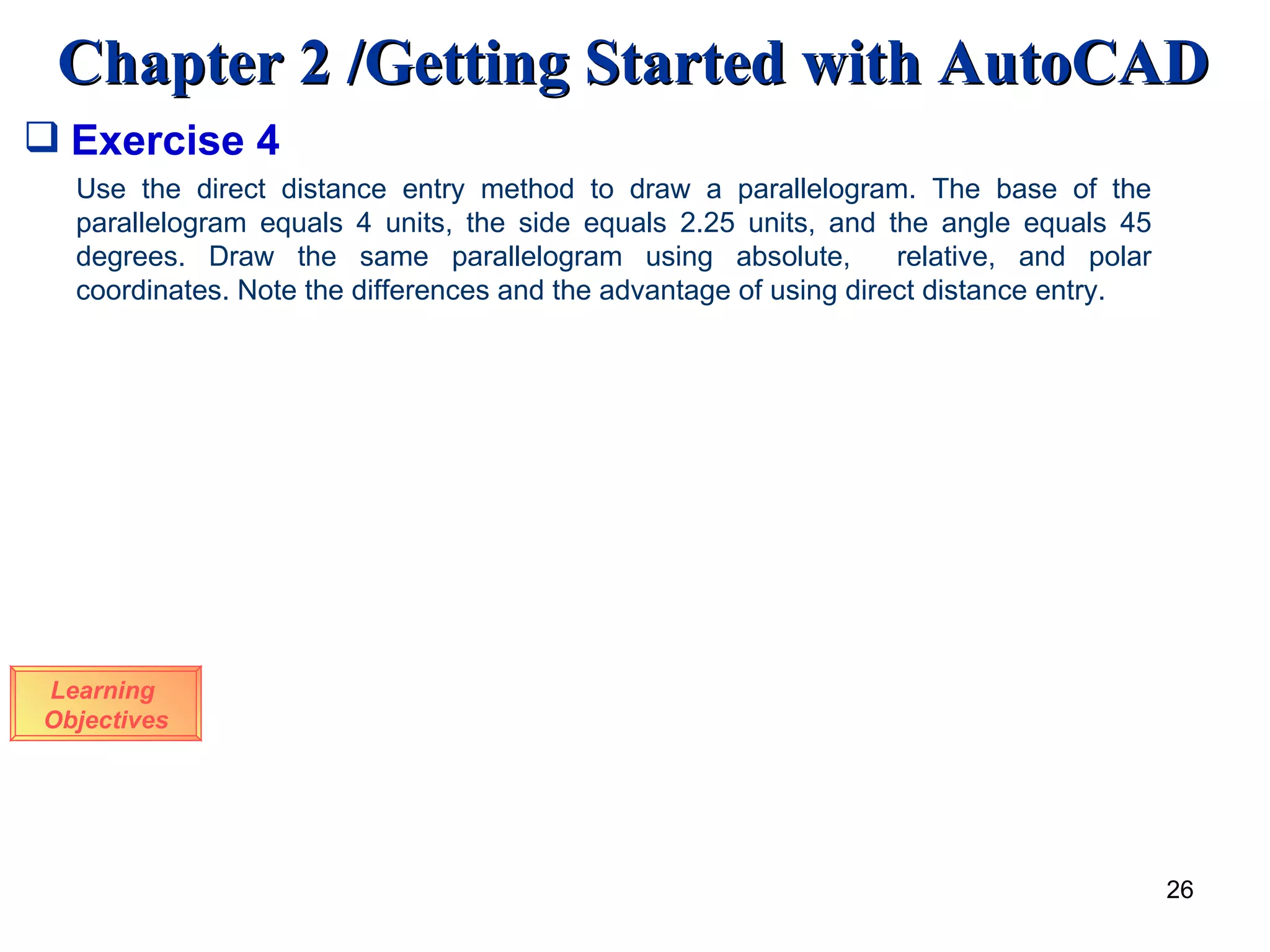 Exercise 4 Learning  Objectives Use the direct distance entry method to draw a parallelogram. The base of the parallelogram equals 4 units, the side equals 2.25 units, and the angle equals 45 degrees. Draw the same parallelogram using absolute,  relative, and polar coordinates. Note the differences and the advantage of using direct distance entry. 