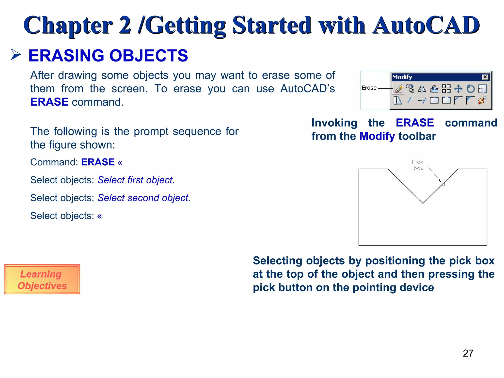 ERASING OBJECTS Learning  Objectives Invoking the  ERASE  command from the  Modify  toolbar After drawing some objects you may want to erase some of them from the screen. To erase you can use AutoCAD’s  ERASE   command.  The following is the prompt sequence for the figure shown: Command:  ERASE   « Select objects:  Select first object. Select objects:  Select second object . Select objects:   « Selecting objects by positioning the pick box at the top of the object and then pressing the pick button on the pointing device 