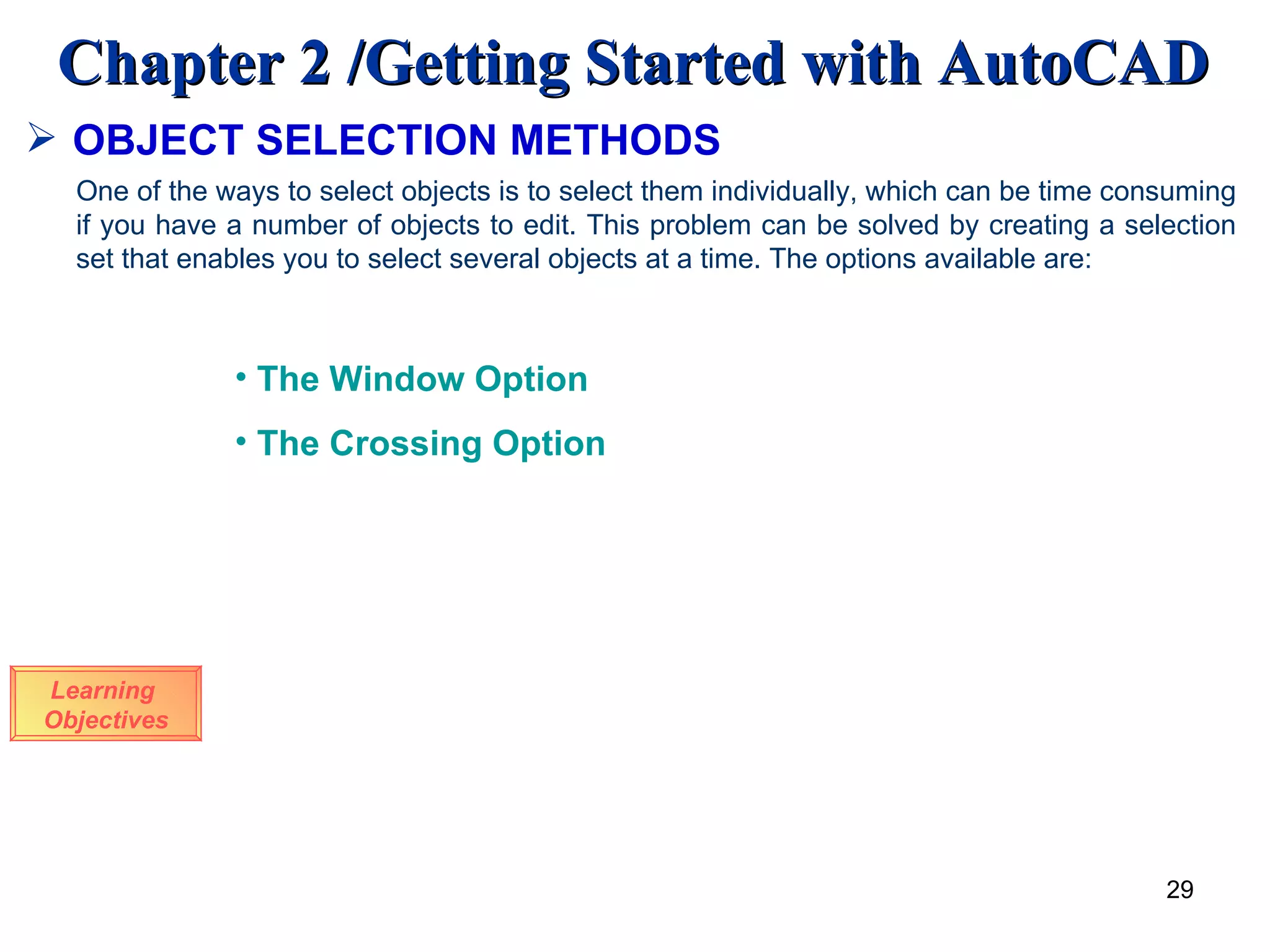 OBJECT SELECTION METHODS Learning  Objectives One of the ways to select objects is to select them individually, which can be time consuming if you have a number of objects to edit. This problem can be solved by creating a selection set that enables you to select several objects at a time. The options available are: The Window Option The Crossing Option 