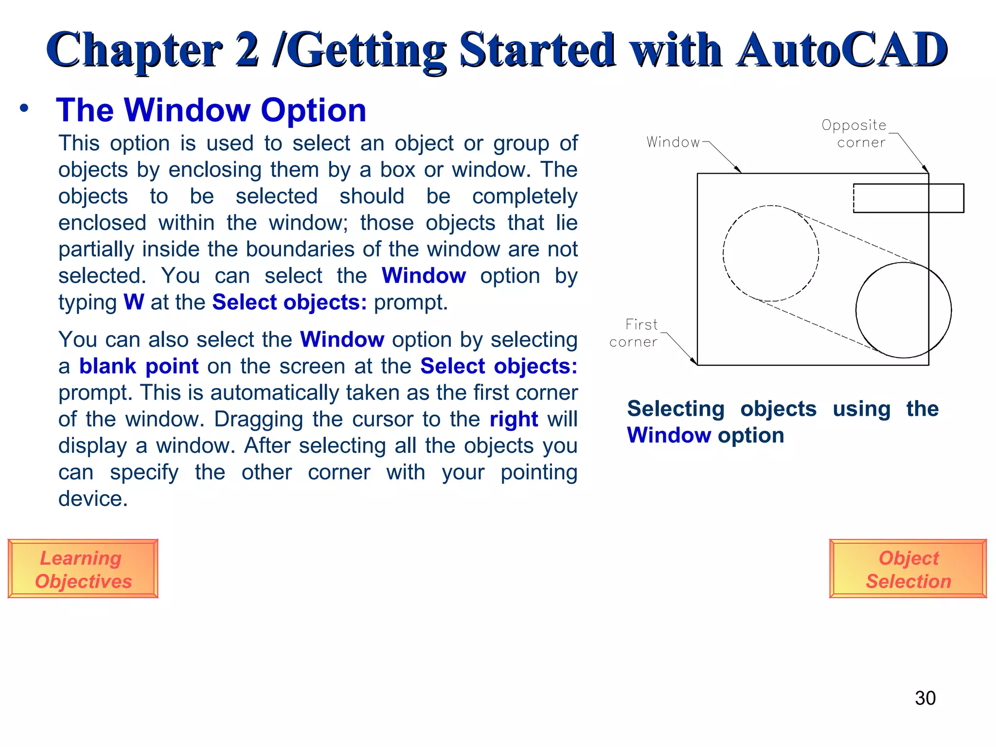 The Window Option Learning  Objectives This option is used to select an object or group of objects by enclosing them by a box or window. The objects to be selected should be completely enclosed within the window; those objects that lie partially inside the boundaries of the window are not selected. You can select the  Window   option by typing  W  at the  Select objects:  prompt. You can also select the   Window   option by selecting a  blank point  on the screen at the   Select objects:  prompt. This is automatically taken as the first corner of the window. Dragging the cursor to the  right  will display a window. After selecting all the objects you can specify the other corner with your pointing device.  Selecting objects using the  Window  option Object Selection 