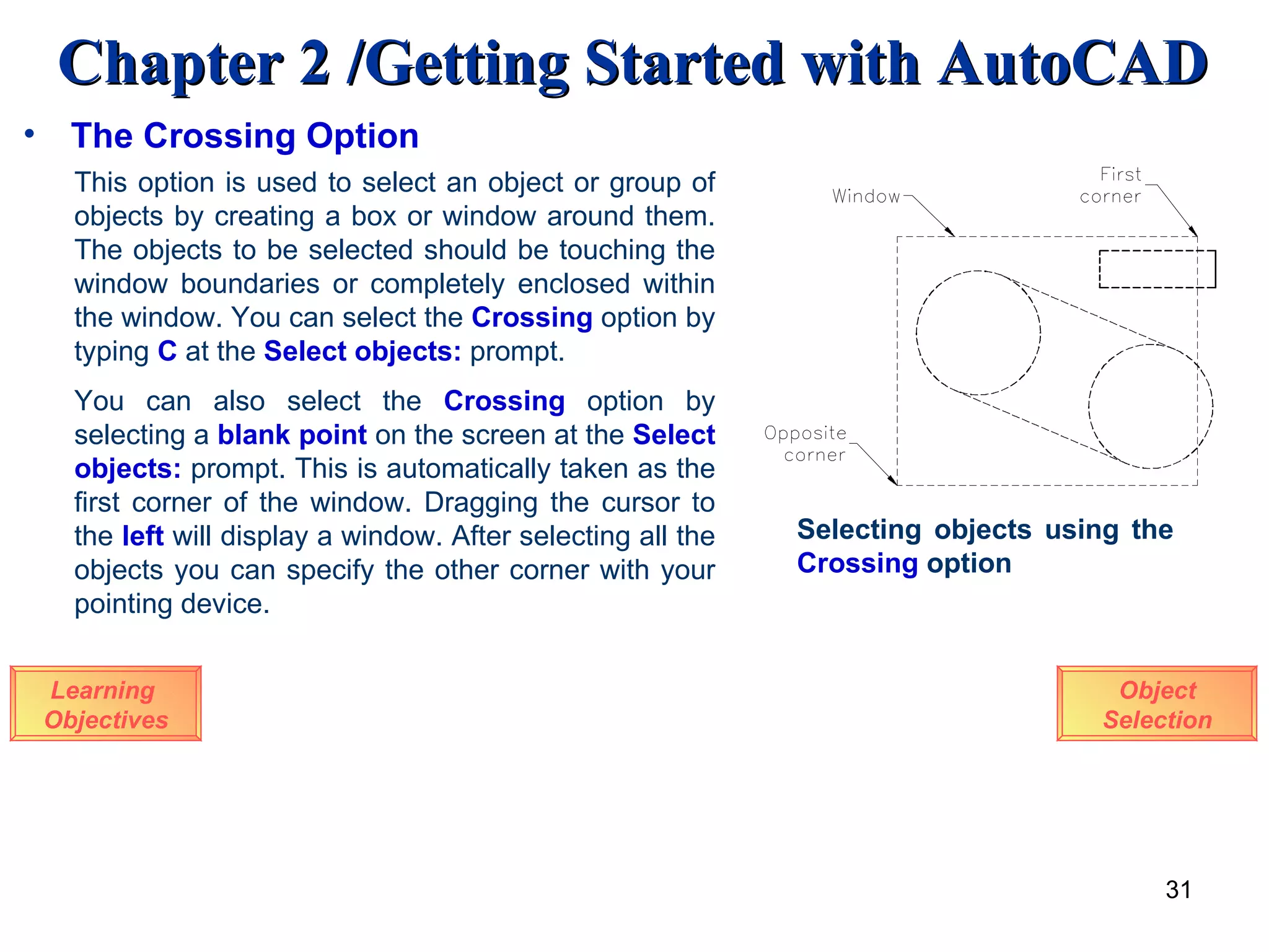 The Crossing Option Learning  Objectives This option is used to select an object or group of objects by creating a box or window around them. The objects to be selected should be touching the window boundaries or completely enclosed within the window. You can select the  Crossing  option by typing  C  at the  Select objects:  prompt. Selecting objects using the  Crossing  option You can also select the   Crossing  option by selecting a  blank point  on the screen at the   Select objects:  prompt. This is automatically taken as the first corner of the window. Dragging the cursor to the  left  will display a window. After selecting all the objects you can specify the other corner with your pointing device.  Object Selection 