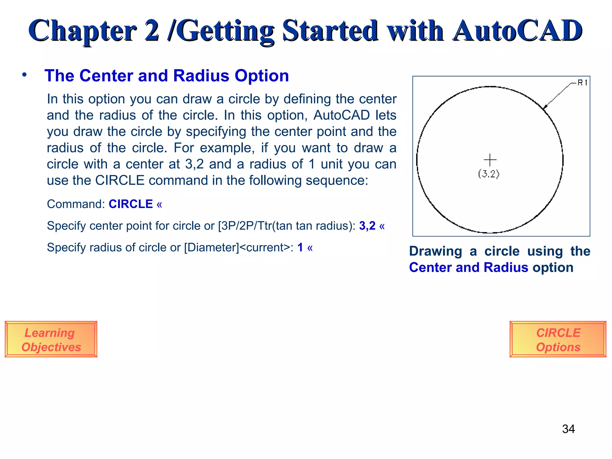 The Center and Radius Option Learning  Objectives In this option you can draw a circle by defining the center and the radius of the circle. In this option, AutoCAD lets you draw the circle by specifying the center point and the radius of the circle. For example, if you want to draw a circle with a center at 3,2 and a radius of 1 unit you can use the CIRCLE command in the following sequence: Command:  CIRCLE   « Specify center point for circle or [3P/2P/Ttr(tan tan radius):   3,2   « Specify radius of circle or [Diameter]<current>:   1   « Drawing a circle using the  Center   and   Radius  option CIRCLE Options 