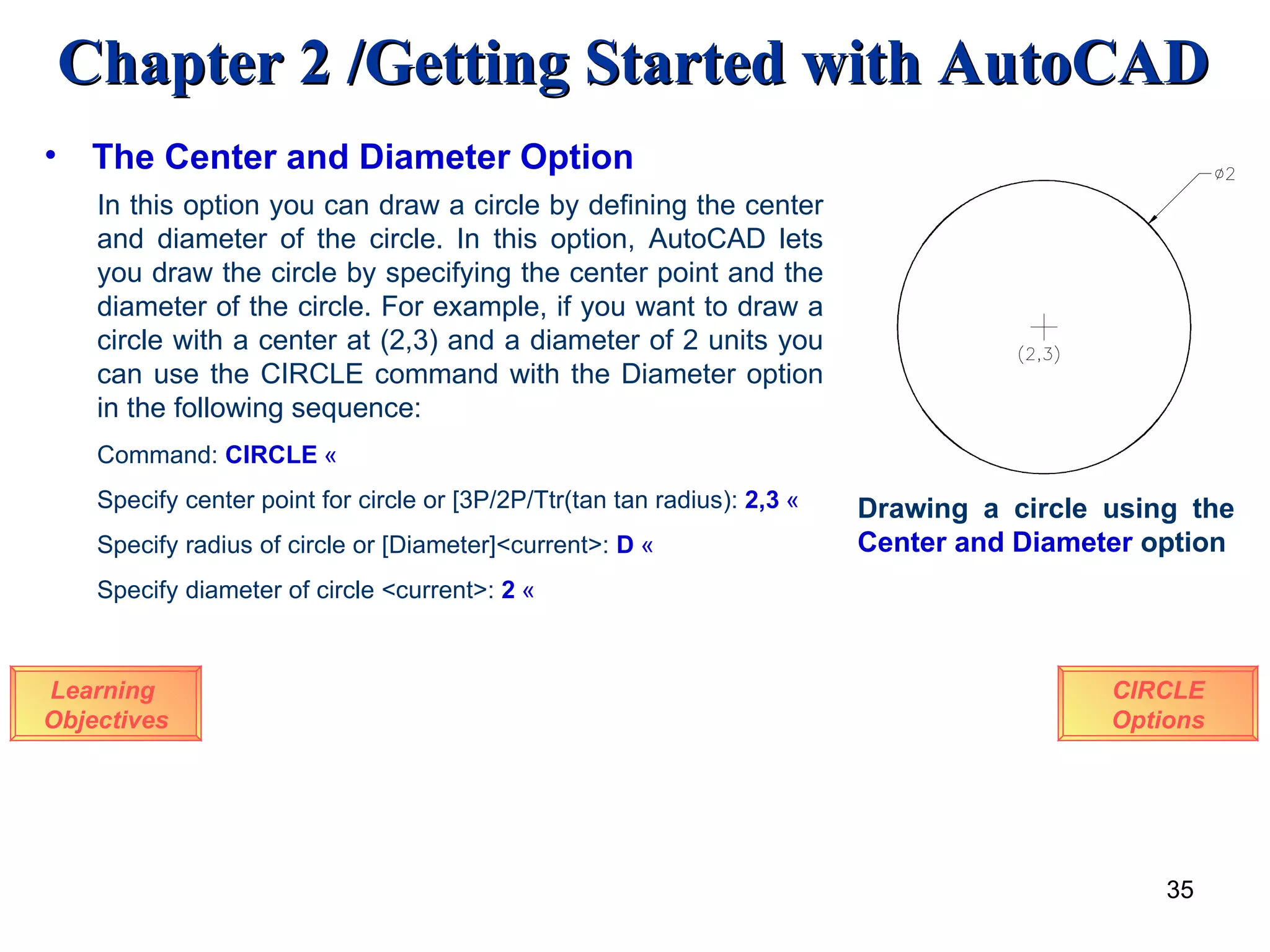 The Center and Diameter Option Learning  Objectives In this option you can draw a circle by defining the center and diameter of the circle. In this option, AutoCAD lets you draw the circle by specifying the center point and the diameter of the circle. For example, if you want to draw a circle with a center at (2,3) and a diameter of 2 units you can use the CIRCLE command with the Diameter option in the following sequence: Command:  CIRCLE   « Specify center point for circle or [3P/2P/Ttr(tan tan radius):  2,3   « Specify radius of circle or [Diameter]<current>:   D   « Specify diameter of circle <current>:  2   « Drawing a circle using the  Center   and   Diameter  option CIRCLE Options 
