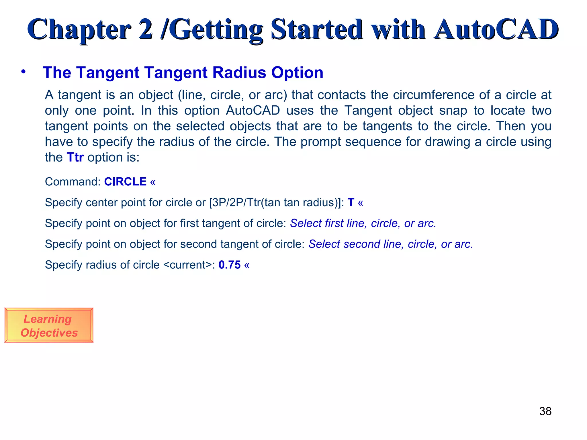 The Tangent Tangent Radius Option Learning  Objectives A tangent is an object (line, circle, or arc) that contacts the circumference of a circle at only one point. In this option AutoCAD uses the Tangent object snap to locate two tangent points on the selected objects that are to be tangents to the circle. Then you have to specify the radius of the circle. The prompt sequence for drawing a circle using the  Ttr   option is: Command:  CIRCLE   « Specify center point for circle or [3P/2P/Ttr(tan tan radius)]:  T   « Specify point on object for first tangent of circle:  Select first line, circle, or arc. Specify point on object for second tangent of circle:  Select second line, circle, or arc. Specify radius of circle <current>:  0.75   « 