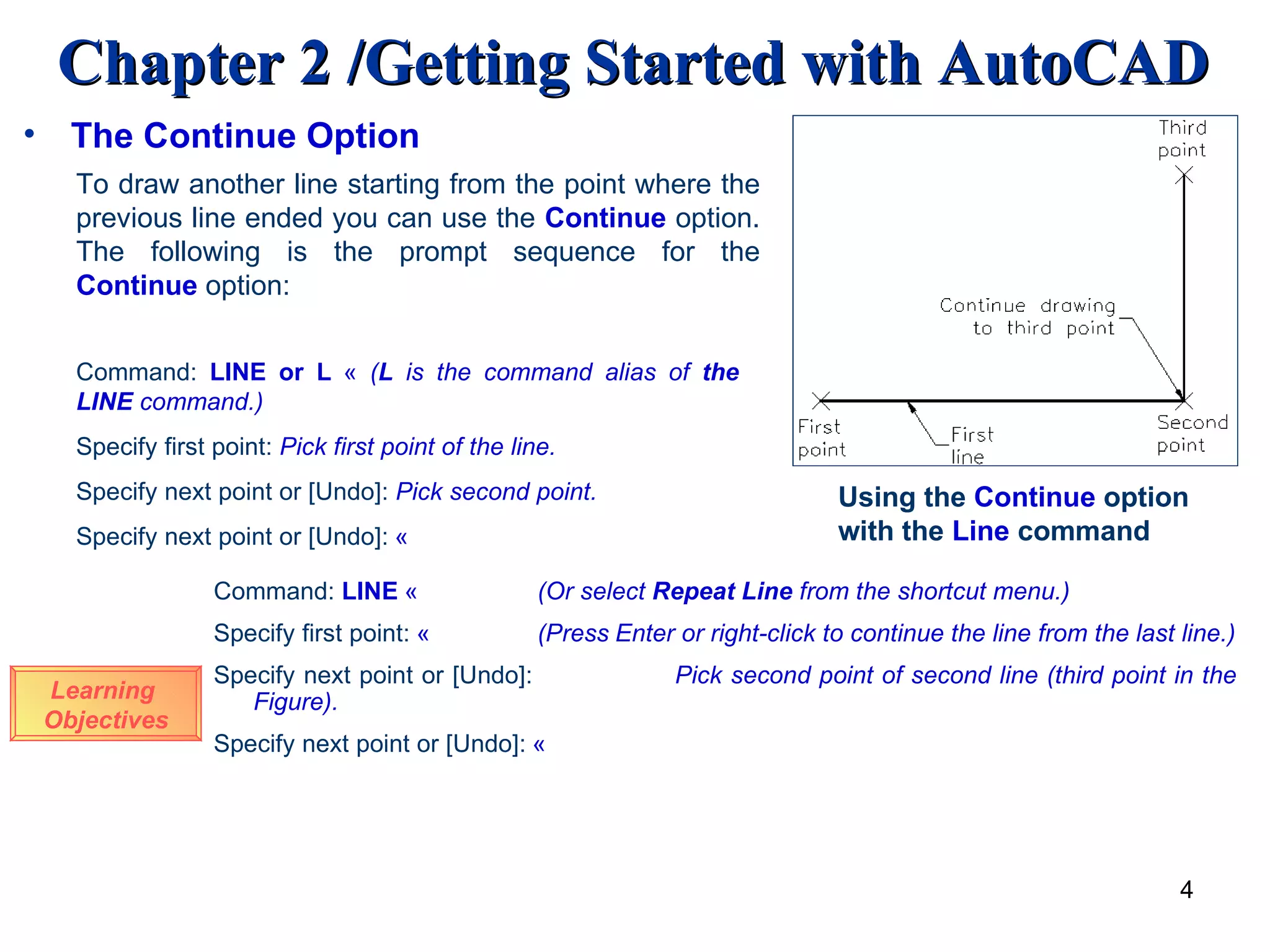 The Continue Option To draw another line starting from the point where the previous line ended you can use the  Continue   option. The following is the prompt sequence for the  Continue   option: Using the  Continue  option with the  Line  command Learning  Objectives Command:   LINE or L   «  ( L  is the command alias of  the LINE  command.) Specify first point:   Pick first point of the line. Specify next point or [Undo]:   Pick second point. Specify next point or [Undo]:   « Command:   LINE   «   (Or select  Repeat Line  from the shortcut menu.) Specify first point:   «   (Press   Enter or right-click to continue the line from the last line.) Specify next point or [Undo]:     Pick second point of second line (third point in the Figure). Specify next point or [Undo]:   « 