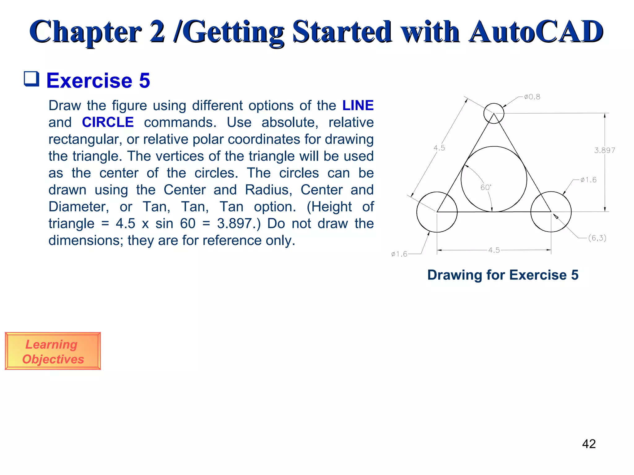 Exercise 5 Learning  Objectives Draw the figure using different options of the  LINE  and  CIRCLE   commands. Use absolute, relative rectangular, or relative polar coordinates for drawing the triangle. The vertices of the triangle will be used as the center of the circles. The circles can be drawn using the Center and Radius, Center and Diameter, or Tan, Tan, Tan option. (Height of triangle = 4.5 x sin 60 = 3.897.) Do not draw the dimensions; they are for reference only. Drawing for Exercise 5 