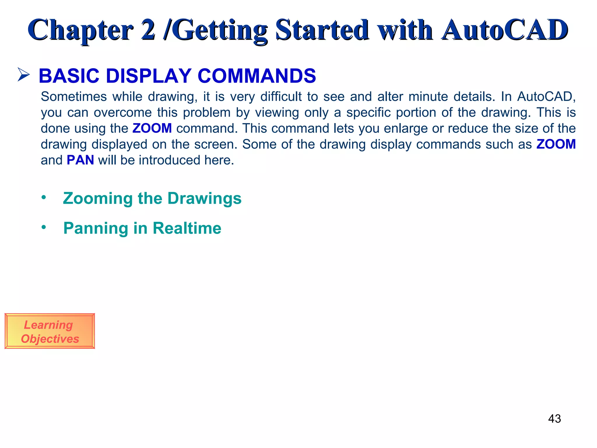BASIC DISPLAY COMMANDS Learning  Objectives Sometimes while drawing, it is very difficult to see and alter minute details. In AutoCAD, you can overcome this problem by viewing only a specific portion of the drawing. This is done using the  ZOOM  command. This command lets you enlarge or reduce the size of the drawing displayed on the screen. Some of the drawing display commands such as  ZOOM  and  PAN  will be introduced here. Zooming the Drawings Panning in Realtime 