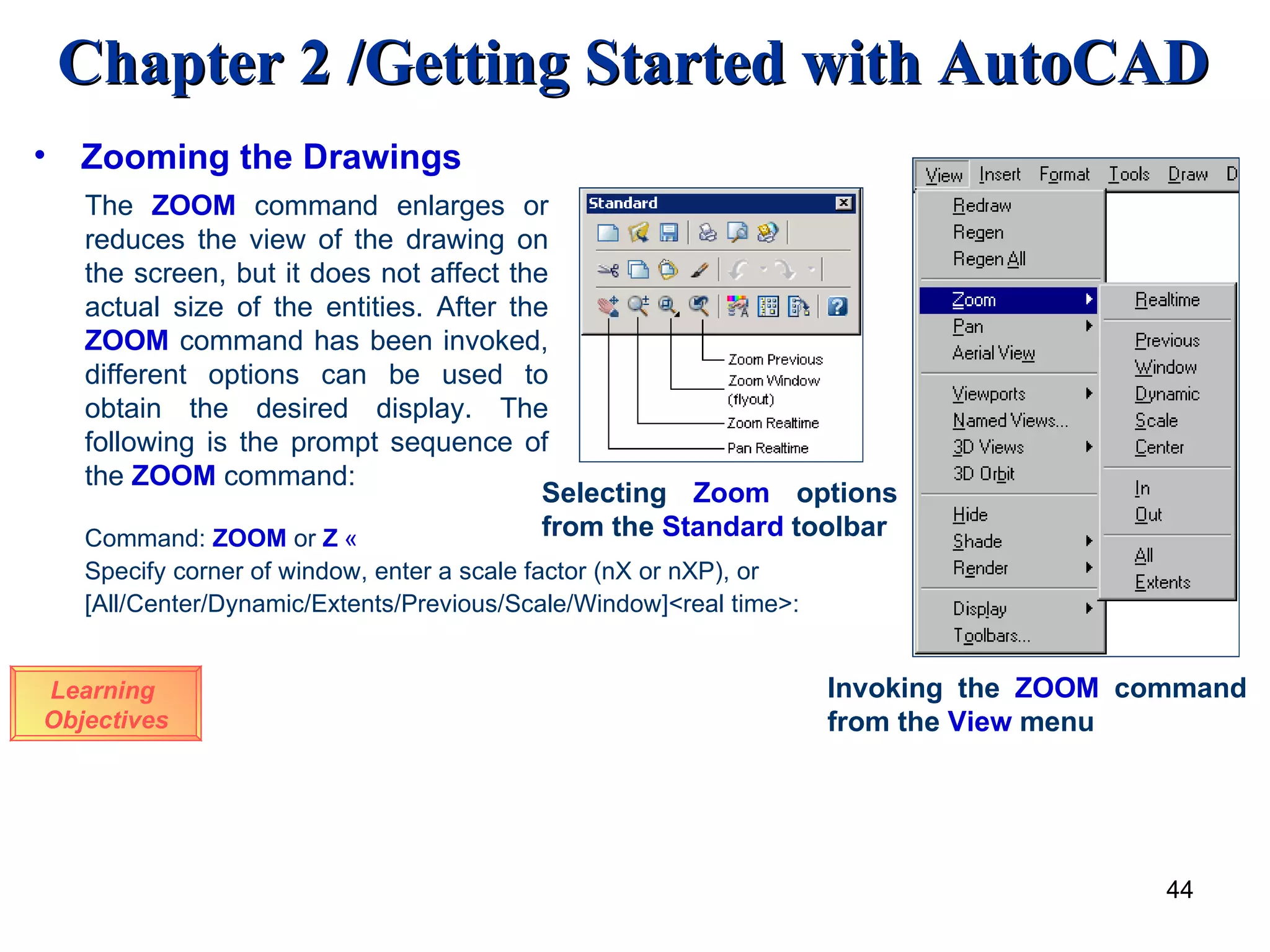 Zooming the Drawings Learning  Objectives The  ZOOM   command enlarges or reduces the view of the drawing on the screen, but it does not affect the actual size of the entities. After the  ZOOM  command has been invoked, different options can be used to obtain the desired display. The following is the prompt sequence of the  ZOOM  command: Command:  ZOOM   or   Z   « Specify corner of window, enter a scale factor (nX or nXP), or  [All/Center/Dynamic/Extents/Previous/Scale/Window]<real time>: Selecting  Zoom  options from the  Standard  toolbar Invoking the  ZOOM  command from the  View  menu 