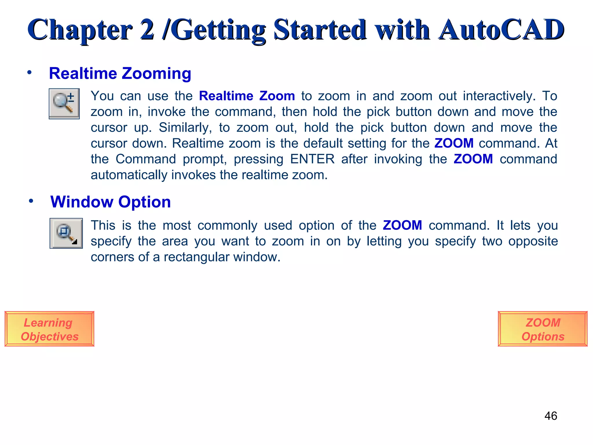 Realtime Zooming Learning  Objectives ZOOM Options You can use the  Realtime Zoom  to zoom in and zoom out interactively. To zoom in, invoke the command, then hold the pick button down and move the cursor up. Similarly, to zoom out, hold the pick button down and move the cursor down. Realtime zoom is the default setting for the  ZOOM  command. At the Command prompt, pressing ENTER after invoking the  ZOOM  command automatically invokes the realtime zoom.  Window Option This is the most commonly used option of the  ZOOM  command. It lets you specify the area you want to zoom in on by letting you specify two opposite corners of a rectangular window.  