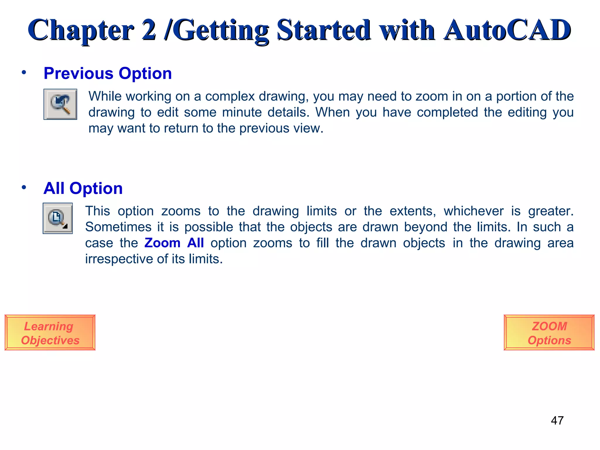Previous Option Learning  Objectives While working on a complex drawing, you may need to zoom in on a portion of the drawing to edit some minute details. When you have completed the editing you may want to return to the previous view. All Option This option zooms to the drawing limits or the extents, whichever is greater. Sometimes it is possible that the objects are drawn beyond the limits. In such a case the  Zoom All   option zooms to fill the drawn objects  in the drawing area irrespective of its limits. ZOOM Options 