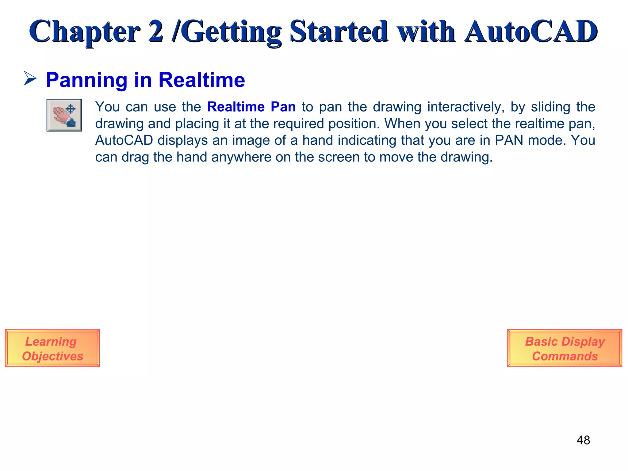 Panning in Realtime Learning  Objectives You can use the  Realtime Pan  to pan the drawing interactively, by sliding the drawing and placing it at the required position. When you select the realtime pan, AutoCAD displays an image of a hand indicating that you are in PAN mode. You can drag the hand anywhere on the screen to move the drawing.  Basic Display Commands 