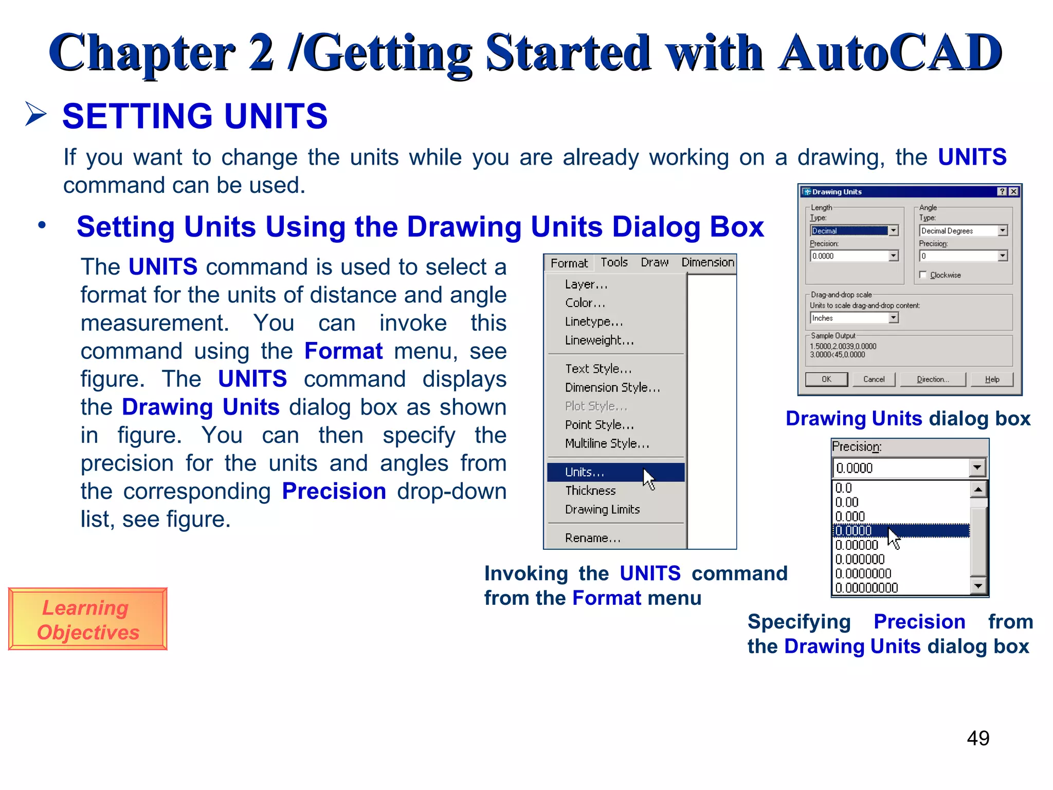 SETTING UNITS Learning  Objectives If you want to change the units while you are already working on a drawing, the  UNITS  command can be used. Setting Units Using the Drawing Units Dialog Box The  UNITS  command is used to select a format for the units of distance and angle measurement. You can invoke this command using the  Format  menu, see figure. The  UNITS  command displays the  Drawing   Units  dialog box as shown in figure. You can then specify the precision for the units and angles from the corresponding  Precision  drop-down list, see figure.  Invoking the  UNITS  command from the  Format  menu Drawing   Units  dialog box Specifying  Precision  from the  Drawing   Units  dialog box 