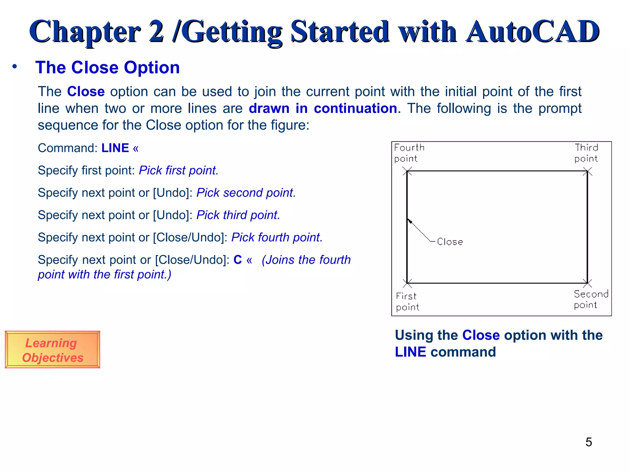 The Close Option The  Close   option can be used to join the current point with the initial point of the first line when two or more lines are   drawn in continuation . The following is the prompt sequence for the Close option for the figure: Using the  Close  option with the  LINE  command Command:  LINE   « Specify first point:  Pick first point . Specify next point or [Undo]:   Pick second point . Specify next point or [Undo]:   Pick third point. Specify next point or [Close/Undo]:   Pick fourth point. Specify next point or [Close/Undo]:   C   « (Joins the fourth point with the first point.) Learning  Objectives 