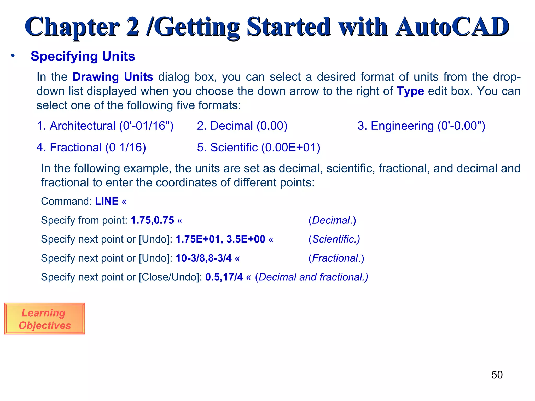 Learning  Objectives Specifying Units In the  Drawing Units   dialog box, you can select a desired format of units from the drop-down list displayed when you choose the down arrow to the right of  Type  edit box. You can select one of the following five formats:  1. Architectural (0'-01/16&quot;) 2. Decimal (0.00) 3. Engineering (0'-0.00&quot;) 4. Fractional (0 1/16)  5. Scientific (0.00E+01) In the following example, the units are set as decimal, scientific, fractional, and decimal and fractional to enter the coordinates of different points: Command:  LINE   «   Specify from point:  1.75,0.75   «     ( Decimal .) Specify next point or [Undo]:  1.75E+01, 3.5E+00   «   ( Scientific.) Specify next point or [Undo]:  10-3/8,8-3/4   «   ( Fractional .) Specify next point or [Close/Undo]:  0.5,17/4   « ( Decimal and fractional.) 